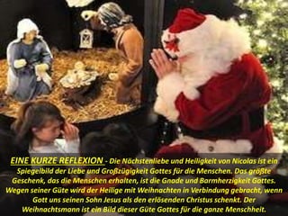EINE KURZE REFLEXION - Die Nächstenliebe und Heiligkeit von Nicolas ist ein
Spiegelbild der Liebe und Großzügigkeit Gottes für die Menschen. Das größte
Geschenk, das die Menschen erhalten, ist die Gnade und Barmherzigkeit Gottes.
Wegen seiner Güte wird der Heilige mit Weihnachten in Verbindung gebracht, wenn
Gott uns seinen Sohn Jesus als den erlösenden Christus schenkt. Der
Weihnachtsmann ist ein Bild dieser Güte Gottes für die ganze Menschheit.
 