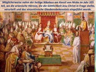 Möglicherweise nahm der heilige Nikolaus am Konzil von Nicäa im Jahr 325
teil, wo die arianische Häresie, die die Göttlichkeit Jesu Christi in Frage stellte,
verurteilt und das vinzentinische Glaubensbekenntnis eingeführt wurde.
 