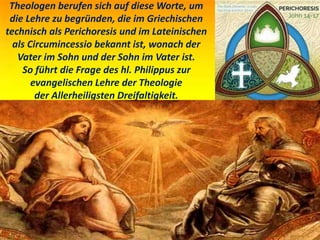 Theologen berufen sich auf diese Worte, um
die Lehre zu begründen, die im Griechischen
technisch als Perichoresis und im Lateinischen
als Circumincessio bekannt ist, wonach der
Vater im Sohn und der Sohn im Vater ist.
So führt die Frage des hl. Philippus zur
evangelischen Lehre der Theologie
der Allerheiligsten Dreifaltigkeit.
 