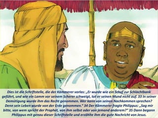 Dies ist die Schriftstelle, die der Kämmerer vorlas: „Er wurde wie ein Schaf zur Schlachtbank
geführt, und wie ein Lamm vor seinem Scherer schweigt, tat er seinen Mund nicht auf. 33 In seiner
Demütigung wurde ihm das Recht genommen. Wer kann von seinen Nachkommen sprechen?
Denn sein Leben wurde von der Erde genommen.“ 34 Der Kämmerer fragte Philippus: „Sag mir
bitte, von wem spricht der Prophet, von ihm selbst oder von jemand anderem?“ 35 Dann begann
Philippus mit genau dieser Schriftstelle und erzählte ihm die gute Nachricht von Jesus.
 