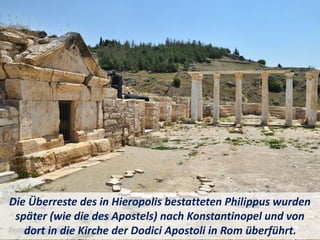 Die Überreste des in Hieropolis bestatteten Philippus wurden
später (wie die des Apostels) nach Konstantinopel und von
dort in die Kirche der Dodici Apostoli in Rom überführt.
 