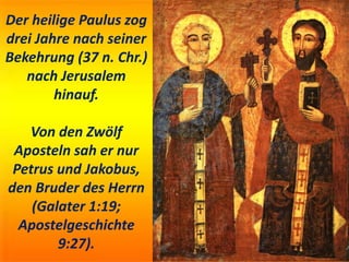 Der heilige Paulus zog
drei Jahre nach seiner
Bekehrung (37 n. Chr.)
nach Jerusalem
hinauf.
Von den Zwölf
Aposteln sah er nur
Petrus und Jakobus,
den Bruder des Herrn
(Galater 1:19;
Apostelgeschichte
9:27).
 