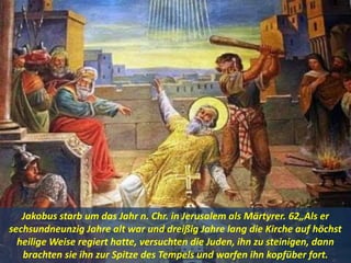 Jakobus starb um das Jahr n. Chr. in Jerusalem als Märtyrer. 62„Als er
sechsundneunzig Jahre alt war und dreißig Jahre lang die Kirche auf höchst
heilige Weise regiert hatte, versuchten die Juden, ihn zu steinigen, dann
brachten sie ihn zur Spitze des Tempels und warfen ihn kopfüber fort.
 
