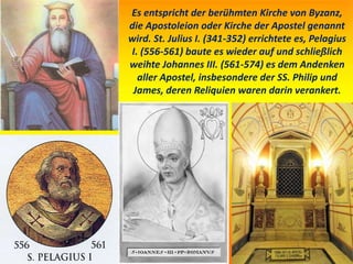 Es entspricht der berühmten Kirche von Byzanz,
die Apostoleion oder Kirche der Apostel genannt
wird. St. Julius I. (341-352) errichtete es, Pelagius
I. (556-561) baute es wieder auf und schließlich
weihte Johannes III. (561-574) es dem Andenken
aller Apostel, insbesondere der SS. Philip und
James, deren Reliquien waren darin verankert.
 
