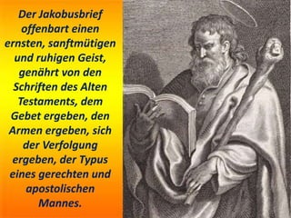 Der Jakobusbrief
offenbart einen
ernsten, sanftmütigen
und ruhigen Geist,
genährt von den
Schriften des Alten
Testaments, dem
Gebet ergeben, den
Armen ergeben, sich
der Verfolgung
ergeben, der Typus
eines gerechten und
apostolischen
Mannes.
 