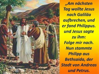 „Am nächsten
Tag wollte Jesus
nach Galiläa
aufbrechen, und
er fand Philippus.
und Jesus sagte
zu ihm:
Folge mir nach.
Nun stammte
Philipp aus
Bethsaida, der
Stadt von Andreas
und Petrus.
 