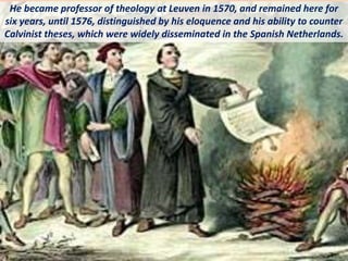 He became professor of theology at Leuven in 1570, and remained here for
six years, until 1576, distinguished by his eloquence and his ability to counter
Calvinist theses, which were widely disseminated in the Spanish Netherlands.
 