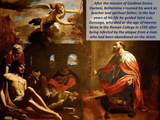 After the mission of Cardinal Enrico
Caetani, Bellarmine resumed his work as
teacher and spiritual father. In the last
years of his life he guided Saint Luis
Gonzaga, who died at the age of twenty-
three in the Roman College in 1591 after
being infected by the plague from a man
who had been abandoned on the street.
 