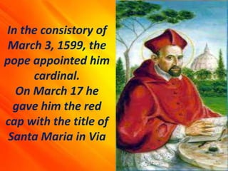 In the consistory of
March 3, 1599, the
pope appointed him
cardinal.
On March 17 he
gave him the red
cap with the title of
Santa Maria in Via
 