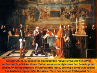 On May 24, 1616, Bellarmine signed (at the request of Galileo himself) a
declaration in which he stated that no penance or abjuration had been imposed
on him for having defended the heliocentric thesis, but only a complaint against
him had been registered in the Index. There had been no trial against him.
 