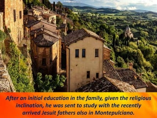 After an initial education in the family, given the religious
inclination, he was sent to study with the recently
arrived Jesuit fathers also in Montepulciano.
 