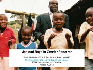 Men and Boys in Gender Research
Brian Heilman, ICRW & Ruti Levtov, Promundo US
bheilman@icrw.org ; r.levtov@promundo.org.br
IFPRI Gender Methods Seminar
August 4, 2014
 