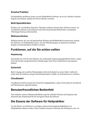 Einzelne Praktiker
Einzelpraktiker profitieren enorm von der Heilpraktiker-Software, da sie als virtueller Assistent
fungiert und mehrere Aspekte der Praxis effizient verwaltet.
Multi-Spezialkliniken
Kliniken, die verschiedene alternative Therapien anbieten, können diese Software nutzen, um
verschiedene Dienste zu koordinieren und einen harmonischen Betrieb über verschiedene
Abteilungen hinweg sicherzustellen.
Wellness-Zentren
Wellnesszentren, die sich auf ganzheitliche Heilung und Wohlbefinden konzentrieren, können
die Software von Heilpraktiker nutzen, um ihre Dienstleistungen zu optimieren und ihren
Kunden ein bereichernderes Erlebnis zu bieten.
Funktionen, auf die Sie achten sollten
Anpassung
Entscheiden Sie sich für eine Software, die umfassende Anpassungsmöglichkeiten bietet, sodass
Ärzte das System entsprechend den Anforderungen ihrer Praxis modifizieren und anpassen
können.
Sicherheit
Beim Umgang mit sensiblen Patientendaten steht die Sicherheit an erster Stelle. Stellen Sie
sicher, dass die Software strenge Sicherheitsprotokolle einhält, um Informationen zu schützen.
Cloudbasiert
Cloudbasierte Software bietet den Vorteil der Zugänglichkeit, sodass Ärzte jederzeit und überall
auf Informationen zugreifen können.
Benutzerfreundliches Bedienfeld
Eine einfache, intuitive Benutzeroberfläche sorgt für schnelles Erlernen und Anpassen und
minimiert den Zeitaufwand für die Navigation durch die Software.
Die Essenz der Software für Heilpraktiker
Um das Wesen von Software zu verstehen, müssen die besonderen Bedürfnisse von
Heilpraktikern erkannt werden. Diese Fachleute tauchen in Bereiche der Heilung ein, die von
 