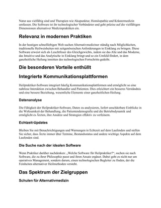 Natur aus vielfältig sind und Therapien wie Akupunktur, Homöopathie und Kräutermedizin
umfassen. Die Software ist ihr technologischer Verbündeter und geht präzise auf die vielfältigen
Dimensionen alternativer Medizinpraktiken ein.
Relevanz in modernen Praktiken
In der heutigen schnelllebigen Welt suchen Alternativmediziner ständig nach Möglichkeiten,
traditionelle Heilweisheiten mit zeitgenössischen Anforderungen in Einklang zu bringen. Diese
Software erweist sich als Leuchtfeuer des Gleichgewichts, indem sie das Alte und das Moderne,
das Intuitive und das Analytische in Einklang bringt und so ein Umfeld fördert, in dem
ganzheitliche Heilung inmitten des technologischen Fortschritts gedeiht.
Die besonderen Vorteile enthüllt
Integrierte Kommunikationsplattformen
Heilpraktiker-Software integriert häufig Kommunikationsplattformen und ermöglicht so eine
nahtlose Interaktion zwischen Behandler und Patienten. Dies erleichtert ein besseres Verständnis
und eine bessere Beziehung, wesentliche Elemente einer ganzheitlichen Heilung.
Datenanalyse
Die Fähigkeit der Heilpraktiker-Software, Daten zu analysieren, liefert unschätzbare Einblicke in
die Wirksamkeit der Behandlung, die Patientendemografie und die Betriebsdynamik und
ermöglicht es Ärzten, ihre Ansätze und Strategien effektiv zu verfeinern.
Echtzeit-Updates
Bleiben Sie mit Benachrichtigungen und Warnungen in Echtzeit auf dem Laufenden und stellen
Sie sicher, dass Ärzte immer über Termine, Bestandsstatus und andere wichtige Aspekte auf dem
Laufenden sind.
Die Suche nach der idealen Software
Wenn Praktiker darüber nachdenken: „Welche Software für Heilpraktiker?“, suchen sie nach
Software, die zu ihrer Philosophie passt und ihren Ansatz ergänzt. Dabei geht es nicht nur um
operatives Management, sondern darum, einen technologischen Begleiter zu finden, der die
Feinheiten alternativer Heilmethoden versteht.
Das Spektrum der Zielgruppen
Schulen für Alternativmedizin
 