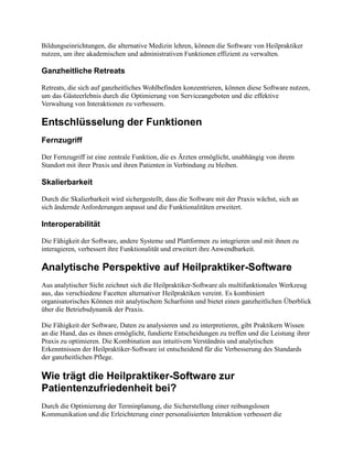 Bildungseinrichtungen, die alternative Medizin lehren, können die Software von Heilpraktiker
nutzen, um ihre akademischen und administrativen Funktionen effizient zu verwalten.
Ganzheitliche Retreats
Retreats, die sich auf ganzheitliches Wohlbefinden konzentrieren, können diese Software nutzen,
um das Gästeerlebnis durch die Optimierung von Serviceangeboten und die effektive
Verwaltung von Interaktionen zu verbessern.
Entschlüsselung der Funktionen
Fernzugriff
Der Fernzugriff ist eine zentrale Funktion, die es Ärzten ermöglicht, unabhängig von ihrem
Standort mit ihrer Praxis und ihren Patienten in Verbindung zu bleiben.
Skalierbarkeit
Durch die Skalierbarkeit wird sichergestellt, dass die Software mit der Praxis wächst, sich an
sich ändernde Anforderungen anpasst und die Funktionalitäten erweitert.
Interoperabilität
Die Fähigkeit der Software, andere Systeme und Plattformen zu integrieren und mit ihnen zu
interagieren, verbessert ihre Funktionalität und erweitert ihre Anwendbarkeit.
Analytische Perspektive auf Heilpraktiker-Software
Aus analytischer Sicht zeichnet sich die Heilpraktiker-Software als multifunktionales Werkzeug
aus, das verschiedene Facetten alternativer Heilpraktiken vereint. Es kombiniert
organisatorisches Können mit analytischem Scharfsinn und bietet einen ganzheitlichen Überblick
über die Betriebsdynamik der Praxis.
Die Fähigkeit der Software, Daten zu analysieren und zu interpretieren, gibt Praktikern Wissen
an die Hand, das es ihnen ermöglicht, fundierte Entscheidungen zu treffen und die Leistung ihrer
Praxis zu optimieren. Die Kombination aus intuitivem Verständnis und analytischen
Erkenntnissen der Heilpraktiker-Software ist entscheidend für die Verbesserung des Standards
der ganzheitlichen Pflege.
Wie trägt die Heilpraktiker-Software zur
Patientenzufriedenheit bei?
Durch die Optimierung der Terminplanung, die Sicherstellung einer reibungslosen
Kommunikation und die Erleichterung einer personalisierten Interaktion verbessert die
 