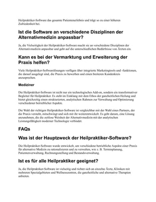 Heilpraktiker-Software das gesamte Patientenerlebnis und trägt so zu einer höheren
Zufriedenheit bei.
Ist die Software an verschiedene Disziplinen der
Alternativmedizin anpassbar?
Ja, die Vielseitigkeit der Heilpraktiker-Software macht sie an verschiedene Disziplinen der
Alternativmedizin anpassbar und geht auf die unterschiedlichen Bedürfnisse von Ärzten ein.
Kann es bei der Vermarktung und Erweiterung der
Praxis helfen?
Viele Heilpraktiker-Softwarelösungen verfügen über integrierte Marketingtools und -funktionen,
die darauf ausgelegt sind, die Praxis zu bewerben und einen breiteren Kundenkreis
anzusprechen.
Mediziner
Die Heilpraktiker-Software ist nicht nur ein technologisches Add-on, sondern ein transformativer
Begleiter für Heilpraktiker. Es steht im Einklang mit dem Ethos der ganzheitlichen Heilung und
bietet gleichzeitig einen strukturierten, analytischen Rahmen zur Verwaltung und Optimierung
verschiedener betrieblicher Aspekte.
Die Wahl der richtigen Heilpraktiker-Software ist vergleichbar mit der Wahl eines Partners, der
die Praxis versteht, mitschwingt und sich mit ihr weiterentwickelt. Es geht darum, eine Lösung
anzunehmen, die die zeitlose Weisheit der Alternativmedizin mit der analytischen
Leistungsfähigkeit moderner Technologie verbindet.
FAQs
Was ist der Hauptzweck der Heilpraktiker-Software?
Die Heilpraktiker-Software wurde entwickelt, um verschiedene betriebliche Aspekte einer Praxis
für alternative Medizin zu rationalisieren und zu verwalten, wie z. B. Terminplanung,
Patientenverwaltung, Rechnungsstellung und Bestandsverwaltung.
Ist es für alle Heilpraktiker geeignet?
Ja, die Heilpraktiker-Software ist vielseitig und richtet sich an einzelne Ärzte, Kliniken mit
mehreren Spezialgebieten und Wellnesszentren, die ganzheitliche und alternative Therapien
anbieten.
 