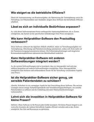 Wie steigert es die betriebliche Effizienz?
Durch die Automatisierung von Routineaufgaben, die Optimierung der Terminplanung sowie die
Verwaltung von Patientendaten und -beständen steigert diese Software die betriebliche Effizienz
erheblich.
Lässt es sich an individuelle Bedürfnisse anpassen?
Ja, viele dieser Softwareoptionen bieten umfangreiche Anpassungsfunktionen, die es Ärzten
ermöglichen, das System an die spezifischen Anforderungen ihrer Praxis anzupassen.
Wie kann Heilpraktiker-Software den Praxisalltag
verbessern?
Diese Software verbessert die täglichen Abläufe erheblich, indem sie Verwaltungsaufgaben wie
Terminplanung, Abrechnung und Patientenverwaltung automatisiert, sodass sich Ärzte mehr auf
die Patientenversorgung konzentrieren können. Die Echtzeitaktualisierungen und integrierten
Kommunikationsplattformen optimieren den Betriebsablauf zusätzlich.
Kann Heilpraktiker-Software mit anderen
Softwarelösungen integriert werden?
Ja, die meisten Softwarelösungen sind so konzipiert, dass sie interoperabel sind und eine
nahtlose Integration mit anderen Softwarelösungen ermöglichen. Diese Interoperabilität
ermöglicht einen breiteren und umfassenderen Ansatz für die Verwaltung verschiedener Aspekte
einer Praxis.
Ist die Heilpraktiker-Software sicher genug, um
sensible Patientendaten zu schützen?
Absolut. Sicherheit ist ein vorrangiger Aspekt bei der Entwicklung dieser Software. Die meisten
Lösungen nutzen strenge Sicherheitsprotokolle und Verschlüsselungstechnologien, um sensible
Patientendaten zu schützen und die Einhaltung relevanter Datenschutzbestimmungen
sicherzustellen.
Lohnt sich die Investition in Heilpraktiker-Software für
kleine Praxen?
Definitiv. Diese Software ist für Praxen jeder Größe konzipiert. Für kleine Praxen fungiert es als
wertvoller Assistent, der mehrere betriebliche Aspekte effizient verwaltet und es den Ärzten
ermöglicht, ihre Zeit und Ressourcen zu optimieren.
 
