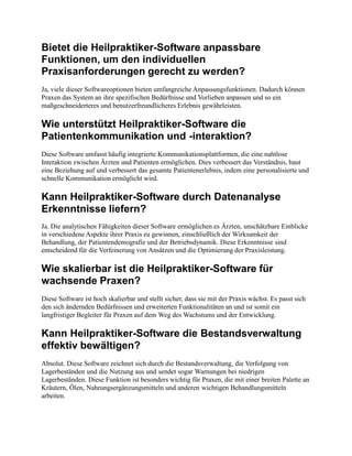 Bietet die Heilpraktiker-Software anpassbare
Funktionen, um den individuellen
Praxisanforderungen gerecht zu werden?
Ja, viele dieser Softwareoptionen bieten umfangreiche Anpassungsfunktionen. Dadurch können
Praxen das System an ihre spezifischen Bedürfnisse und Vorlieben anpassen und so ein
maßgeschneiderteres und benutzerfreundlicheres Erlebnis gewährleisten.
Wie unterstützt Heilpraktiker-Software die
Patientenkommunikation und -interaktion?
Diese Software umfasst häufig integrierte Kommunikationsplattformen, die eine nahtlose
Interaktion zwischen Ärzten und Patienten ermöglichen. Dies verbessert das Verständnis, baut
eine Beziehung auf und verbessert das gesamte Patientenerlebnis, indem eine personalisierte und
schnelle Kommunikation ermöglicht wird.
Kann Heilpraktiker-Software durch Datenanalyse
Erkenntnisse liefern?
Ja. Die analytischen Fähigkeiten dieser Software ermöglichen es Ärzten, unschätzbare Einblicke
in verschiedene Aspekte ihrer Praxis zu gewinnen, einschließlich der Wirksamkeit der
Behandlung, der Patientendemografie und der Betriebsdynamik. Diese Erkenntnisse sind
entscheidend für die Verfeinerung von Ansätzen und die Optimierung der Praxisleistung.
Wie skalierbar ist die Heilpraktiker-Software für
wachsende Praxen?
Diese Software ist hoch skalierbar und stellt sicher, dass sie mit der Praxis wächst. Es passt sich
den sich ändernden Bedürfnissen und erweiterten Funktionalitäten an und ist somit ein
langfristiger Begleiter für Praxen auf dem Weg des Wachstums und der Entwicklung.
Kann Heilpraktiker-Software die Bestandsverwaltung
effektiv bewältigen?
Absolut. Diese Software zeichnet sich durch die Bestandsverwaltung, die Verfolgung von
Lagerbeständen und die Nutzung aus und sendet sogar Warnungen bei niedrigen
Lagerbeständen. Diese Funktion ist besonders wichtig für Praxen, die mit einer breiten Palette an
Kräutern, Ölen, Nahrungsergänzungsmitteln und anderen wichtigen Behandlungsmitteln
arbeiten.
 