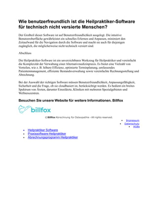 Wie benutzerfreundlich ist die Heilpraktiker-Software
für technisch nicht versierte Menschen?
Der Großteil dieser Software ist auf Benutzerfreundlichkeit ausgelegt. Die intuitive
Benutzeroberfläche gewährleistet ein schnelles Erlernen und Anpassen, minimiert den
Zeitaufwand für die Navigation durch die Software und macht sie auch für diejenigen
zugänglich, die möglicherweise nicht technisch versiert sind.
Abschluss
Die Heilpraktiker-Software ist ein unverzichtbares Werkzeug für Heilpraktiker und vereinfacht
die Komplexität der Verwaltung einer Alternativmedizinpraxis. Es bietet eine Vielzahl von
Vorteilen, wie z. B. höhere Effizienz, optimierte Terminplanung, umfassendes
Patientenmanagement, effiziente Bestandsverwaltung sowie vereinfachte Rechnungsstellung und
Abrechnung.
Bei der Auswahl der richtigen Software müssen Benutzerfreundlichkeit, Anpassungsfähigkeit,
Sicherheit und die Frage, ob sie cloudbasiert ist, berücksichtigt werden. Es bedient ein breites
Spektrum von Ärzten, darunter Einzelärzte, Kliniken mit mehreren Spezialgebieten und
Wellnesszentren.
Besuchen Sie unsere Website für weitere Informationen. Billfox
©Billfox Abrechnung für Osteopathie - All rights reserved.
 Impressum
 Datenschutz
 AGBs
 Heilpraktiker Software
 Praxissoftware Heilpraktiker
 Abrechnungsprogramm Heilpraktiker
 