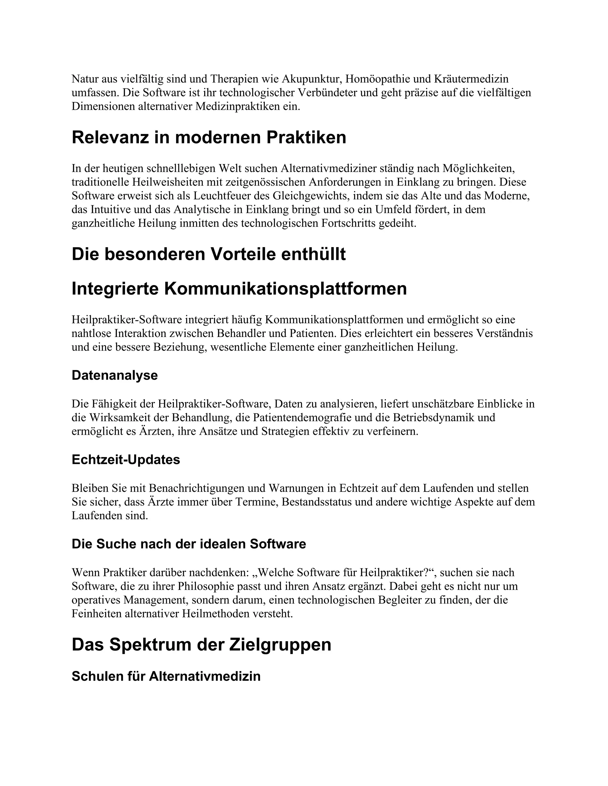 Natur aus vielfältig sind und Therapien wie Akupunktur, Homöopathie und Kräutermedizin
umfassen. Die Software ist ihr technologischer Verbündeter und geht präzise auf die vielfältigen
Dimensionen alternativer Medizinpraktiken ein.
Relevanz in modernen Praktiken
In der heutigen schnelllebigen Welt suchen Alternativmediziner ständig nach Möglichkeiten,
traditionelle Heilweisheiten mit zeitgenössischen Anforderungen in Einklang zu bringen. Diese
Software erweist sich als Leuchtfeuer des Gleichgewichts, indem sie das Alte und das Moderne,
das Intuitive und das Analytische in Einklang bringt und so ein Umfeld fördert, in dem
ganzheitliche Heilung inmitten des technologischen Fortschritts gedeiht.
Die besonderen Vorteile enthüllt
Integrierte Kommunikationsplattformen
Heilpraktiker-Software integriert häufig Kommunikationsplattformen und ermöglicht so eine
nahtlose Interaktion zwischen Behandler und Patienten. Dies erleichtert ein besseres Verständnis
und eine bessere Beziehung, wesentliche Elemente einer ganzheitlichen Heilung.
Datenanalyse
Die Fähigkeit der Heilpraktiker-Software, Daten zu analysieren, liefert unschätzbare Einblicke in
die Wirksamkeit der Behandlung, die Patientendemografie und die Betriebsdynamik und
ermöglicht es Ärzten, ihre Ansätze und Strategien effektiv zu verfeinern.
Echtzeit-Updates
Bleiben Sie mit Benachrichtigungen und Warnungen in Echtzeit auf dem Laufenden und stellen
Sie sicher, dass Ärzte immer über Termine, Bestandsstatus und andere wichtige Aspekte auf dem
Laufenden sind.
Die Suche nach der idealen Software
Wenn Praktiker darüber nachdenken: „Welche Software für Heilpraktiker?“, suchen sie nach
Software, die zu ihrer Philosophie passt und ihren Ansatz ergänzt. Dabei geht es nicht nur um
operatives Management, sondern darum, einen technologischen Begleiter zu finden, der die
Feinheiten alternativer Heilmethoden versteht.
Das Spektrum der Zielgruppen
Schulen für Alternativmedizin
 