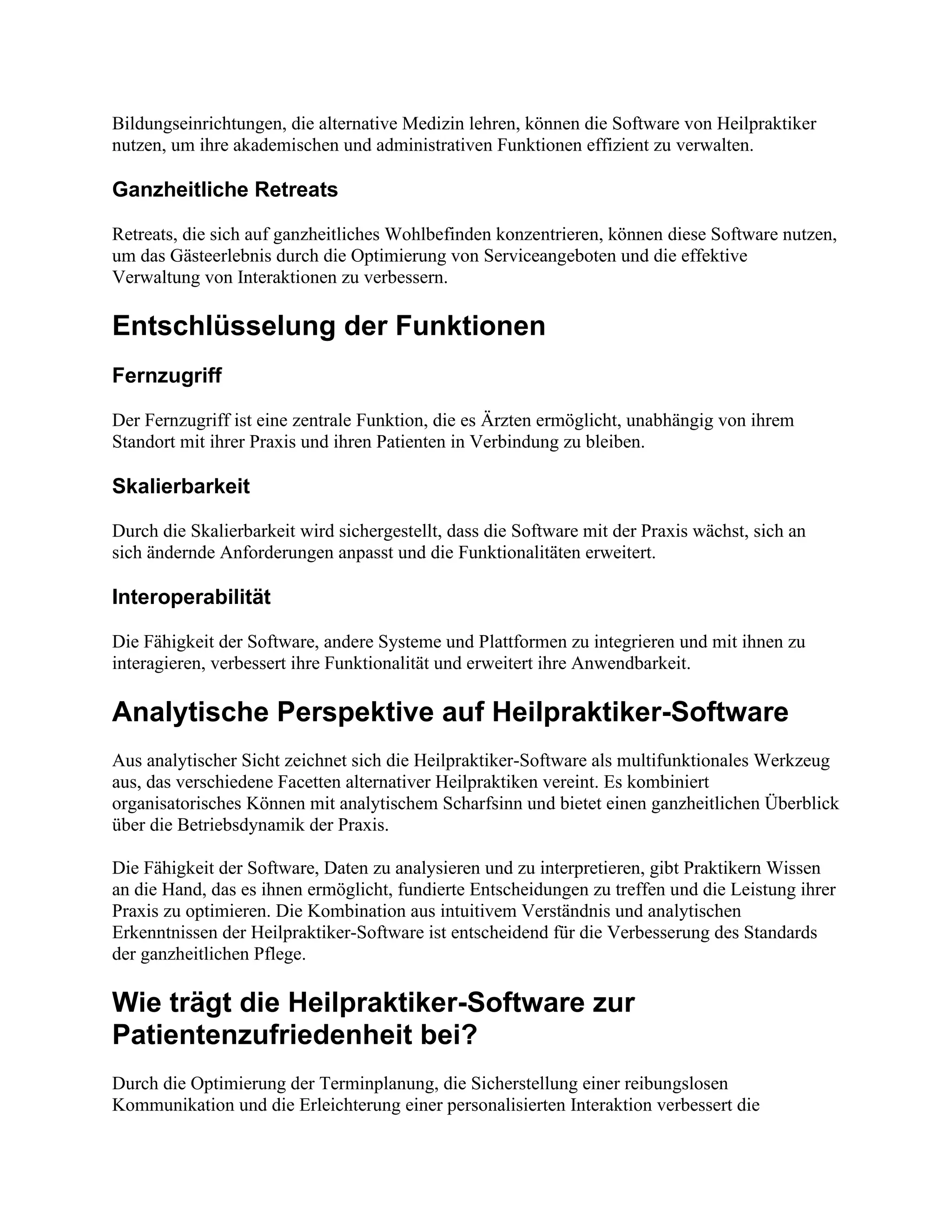 Bildungseinrichtungen, die alternative Medizin lehren, können die Software von Heilpraktiker
nutzen, um ihre akademischen und administrativen Funktionen effizient zu verwalten.
Ganzheitliche Retreats
Retreats, die sich auf ganzheitliches Wohlbefinden konzentrieren, können diese Software nutzen,
um das Gästeerlebnis durch die Optimierung von Serviceangeboten und die effektive
Verwaltung von Interaktionen zu verbessern.
Entschlüsselung der Funktionen
Fernzugriff
Der Fernzugriff ist eine zentrale Funktion, die es Ärzten ermöglicht, unabhängig von ihrem
Standort mit ihrer Praxis und ihren Patienten in Verbindung zu bleiben.
Skalierbarkeit
Durch die Skalierbarkeit wird sichergestellt, dass die Software mit der Praxis wächst, sich an
sich ändernde Anforderungen anpasst und die Funktionalitäten erweitert.
Interoperabilität
Die Fähigkeit der Software, andere Systeme und Plattformen zu integrieren und mit ihnen zu
interagieren, verbessert ihre Funktionalität und erweitert ihre Anwendbarkeit.
Analytische Perspektive auf Heilpraktiker-Software
Aus analytischer Sicht zeichnet sich die Heilpraktiker-Software als multifunktionales Werkzeug
aus, das verschiedene Facetten alternativer Heilpraktiken vereint. Es kombiniert
organisatorisches Können mit analytischem Scharfsinn und bietet einen ganzheitlichen Überblick
über die Betriebsdynamik der Praxis.
Die Fähigkeit der Software, Daten zu analysieren und zu interpretieren, gibt Praktikern Wissen
an die Hand, das es ihnen ermöglicht, fundierte Entscheidungen zu treffen und die Leistung ihrer
Praxis zu optimieren. Die Kombination aus intuitivem Verständnis und analytischen
Erkenntnissen der Heilpraktiker-Software ist entscheidend für die Verbesserung des Standards
der ganzheitlichen Pflege.
Wie trägt die Heilpraktiker-Software zur
Patientenzufriedenheit bei?
Durch die Optimierung der Terminplanung, die Sicherstellung einer reibungslosen
Kommunikation und die Erleichterung einer personalisierten Interaktion verbessert die
 
