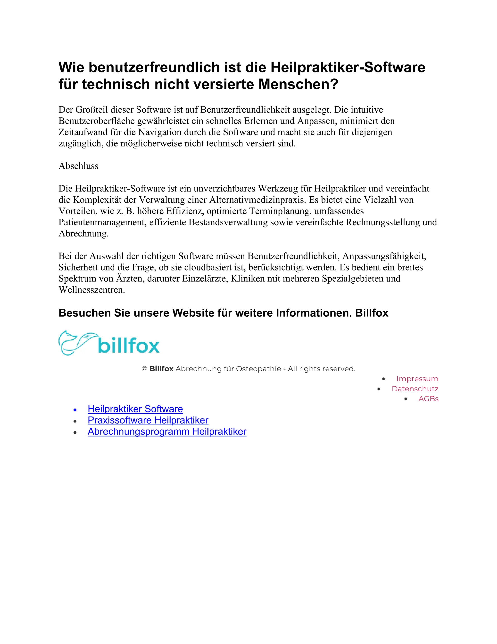 Wie benutzerfreundlich ist die Heilpraktiker-Software
für technisch nicht versierte Menschen?
Der Großteil dieser Software ist auf Benutzerfreundlichkeit ausgelegt. Die intuitive
Benutzeroberfläche gewährleistet ein schnelles Erlernen und Anpassen, minimiert den
Zeitaufwand für die Navigation durch die Software und macht sie auch für diejenigen
zugänglich, die möglicherweise nicht technisch versiert sind.
Abschluss
Die Heilpraktiker-Software ist ein unverzichtbares Werkzeug für Heilpraktiker und vereinfacht
die Komplexität der Verwaltung einer Alternativmedizinpraxis. Es bietet eine Vielzahl von
Vorteilen, wie z. B. höhere Effizienz, optimierte Terminplanung, umfassendes
Patientenmanagement, effiziente Bestandsverwaltung sowie vereinfachte Rechnungsstellung und
Abrechnung.
Bei der Auswahl der richtigen Software müssen Benutzerfreundlichkeit, Anpassungsfähigkeit,
Sicherheit und die Frage, ob sie cloudbasiert ist, berücksichtigt werden. Es bedient ein breites
Spektrum von Ärzten, darunter Einzelärzte, Kliniken mit mehreren Spezialgebieten und
Wellnesszentren.
Besuchen Sie unsere Website für weitere Informationen. Billfox
© Billfox Abrechnung für Osteopathie - All rights reserved.
• Impressum
• Datenschutz
• AGBs
• Heilpraktiker Software
• Praxissoftware Heilpraktiker
• Abrechnungsprogramm Heilpraktiker
 
