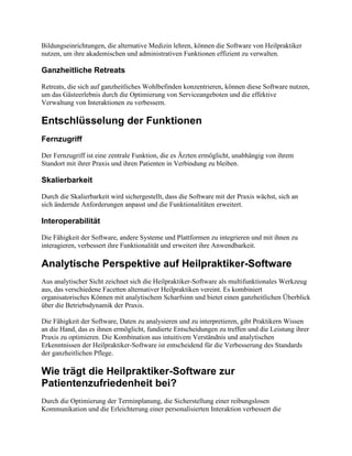 Bildungseinrichtungen, die alternative Medizin lehren, können die Software von Heilpraktiker
nutzen, um ihre akademischen und administrativen Funktionen effizient zu verwalten.
Ganzheitliche Retreats
Retreats, die sich auf ganzheitliches Wohlbefinden konzentrieren, können diese Software nutzen,
um das Gästeerlebnis durch die Optimierung von Serviceangeboten und die effektive
Verwaltung von Interaktionen zu verbessern.
Entschlüsselung der Funktionen
Fernzugriff
Der Fernzugriff ist eine zentrale Funktion, die es Ärzten ermöglicht, unabhängig von ihrem
Standort mit ihrer Praxis und ihren Patienten in Verbindung zu bleiben.
Skalierbarkeit
Durch die Skalierbarkeit wird sichergestellt, dass die Software mit der Praxis wächst, sich an
sich ändernde Anforderungen anpasst und die Funktionalitäten erweitert.
Interoperabilität
Die Fähigkeit der Software, andere Systeme und Plattformen zu integrieren und mit ihnen zu
interagieren, verbessert ihre Funktionalität und erweitert ihre Anwendbarkeit.
Analytische Perspektive auf Heilpraktiker-Software
Aus analytischer Sicht zeichnet sich die Heilpraktiker-Software als multifunktionales Werkzeug
aus, das verschiedene Facetten alternativer Heilpraktiken vereint. Es kombiniert
organisatorisches Können mit analytischem Scharfsinn und bietet einen ganzheitlichen Überblick
über die Betriebsdynamik der Praxis.
Die Fähigkeit der Software, Daten zu analysieren und zu interpretieren, gibt Praktikern Wissen
an die Hand, das es ihnen ermöglicht, fundierte Entscheidungen zu treffen und die Leistung ihrer
Praxis zu optimieren. Die Kombination aus intuitivem Verständnis und analytischen
Erkenntnissen der Heilpraktiker-Software ist entscheidend für die Verbesserung des Standards
der ganzheitlichen Pflege.
Wie trägt die Heilpraktiker-Software zur
Patientenzufriedenheit bei?
Durch die Optimierung der Terminplanung, die Sicherstellung einer reibungslosen
Kommunikation und die Erleichterung einer personalisierten Interaktion verbessert die
 
