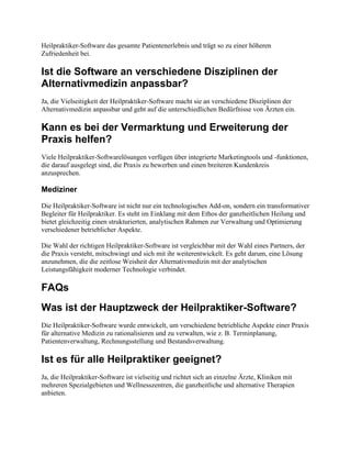 Heilpraktiker-Software das gesamte Patientenerlebnis und trägt so zu einer höheren
Zufriedenheit bei.
Ist die Software an verschiedene Disziplinen der
Alternativmedizin anpassbar?
Ja, die Vielseitigkeit der Heilpraktiker-Software macht sie an verschiedene Disziplinen der
Alternativmedizin anpassbar und geht auf die unterschiedlichen Bedürfnisse von Ärzten ein.
Kann es bei der Vermarktung und Erweiterung der
Praxis helfen?
Viele Heilpraktiker-Softwarelösungen verfügen über integrierte Marketingtools und -funktionen,
die darauf ausgelegt sind, die Praxis zu bewerben und einen breiteren Kundenkreis
anzusprechen.
Mediziner
Die Heilpraktiker-Software ist nicht nur ein technologisches Add-on, sondern ein transformativer
Begleiter für Heilpraktiker. Es steht im Einklang mit dem Ethos der ganzheitlichen Heilung und
bietet gleichzeitig einen strukturierten, analytischen Rahmen zur Verwaltung und Optimierung
verschiedener betrieblicher Aspekte.
Die Wahl der richtigen Heilpraktiker-Software ist vergleichbar mit der Wahl eines Partners, der
die Praxis versteht, mitschwingt und sich mit ihr weiterentwickelt. Es geht darum, eine Lösung
anzunehmen, die die zeitlose Weisheit der Alternativmedizin mit der analytischen
Leistungsfähigkeit moderner Technologie verbindet.
FAQs
Was ist der Hauptzweck der Heilpraktiker-Software?
Die Heilpraktiker-Software wurde entwickelt, um verschiedene betriebliche Aspekte einer Praxis
für alternative Medizin zu rationalisieren und zu verwalten, wie z. B. Terminplanung,
Patientenverwaltung, Rechnungsstellung und Bestandsverwaltung.
Ist es für alle Heilpraktiker geeignet?
Ja, die Heilpraktiker-Software ist vielseitig und richtet sich an einzelne Ärzte, Kliniken mit
mehreren Spezialgebieten und Wellnesszentren, die ganzheitliche und alternative Therapien
anbieten.
 