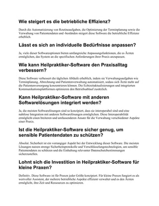 Wie steigert es die betriebliche Effizienz?
Durch die Automatisierung von Routineaufgaben, die Optimierung der Terminplanung sowie die
Verwaltung von Patientendaten und -beständen steigert diese Software die betriebliche Effizienz
erheblich.
Lässt es sich an individuelle Bedürfnisse anpassen?
Ja, viele dieser Softwareoptionen bieten umfangreiche Anpassungsfunktionen, die es Ärzten
ermöglichen, das System an die spezifischen Anforderungen ihrer Praxis anzupassen.
Wie kann Heilpraktiker-Software den Praxisalltag
verbessern?
Diese Software verbessert die täglichen Abläufe erheblich, indem sie Verwaltungsaufgaben wie
Terminplanung, Abrechnung und Patientenverwaltung automatisiert, sodass sich Ärzte mehr auf
die Patientenversorgung konzentrieren können. Die Echtzeitaktualisierungen und integrierten
Kommunikationsplattformen optimieren den Betriebsablauf zusätzlich.
Kann Heilpraktiker-Software mit anderen
Softwarelösungen integriert werden?
Ja, die meisten Softwarelösungen sind so konzipiert, dass sie interoperabel sind und eine
nahtlose Integration mit anderen Softwarelösungen ermöglichen. Diese Interoperabilität
ermöglicht einen breiteren und umfassenderen Ansatz für die Verwaltung verschiedener Aspekte
einer Praxis.
Ist die Heilpraktiker-Software sicher genug, um
sensible Patientendaten zu schützen?
Absolut. Sicherheit ist ein vorrangiger Aspekt bei der Entwicklung dieser Software. Die meisten
Lösungen nutzen strenge Sicherheitsprotokolle und Verschlüsselungstechnologien, um sensible
Patientendaten zu schützen und die Einhaltung relevanter Datenschutzbestimmungen
sicherzustellen.
Lohnt sich die Investition in Heilpraktiker-Software für
kleine Praxen?
Definitiv. Diese Software ist für Praxen jeder Größe konzipiert. Für kleine Praxen fungiert es als
wertvoller Assistent, der mehrere betriebliche Aspekte effizient verwaltet und es den Ärzten
ermöglicht, ihre Zeit und Ressourcen zu optimieren.
 