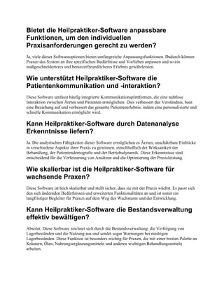 Bietet die Heilpraktiker-Software anpassbare
Funktionen, um den individuellen
Praxisanforderungen gerecht zu werden?
Ja, viele dieser Softwareoptionen bieten umfangreiche Anpassungsfunktionen. Dadurch können
Praxen das System an ihre spezifischen Bedürfnisse und Vorlieben anpassen und so ein
maßgeschneiderteres und benutzerfreundlicheres Erlebnis gewährleisten.
Wie unterstützt Heilpraktiker-Software die
Patientenkommunikation und -interaktion?
Diese Software umfasst häufig integrierte Kommunikationsplattformen, die eine nahtlose
Interaktion zwischen Ärzten und Patienten ermöglichen. Dies verbessert das Verständnis, baut
eine Beziehung auf und verbessert das gesamte Patientenerlebnis, indem eine personalisierte und
schnelle Kommunikation ermöglicht wird.
Kann Heilpraktiker-Software durch Datenanalyse
Erkenntnisse liefern?
Ja. Die analytischen Fähigkeiten dieser Software ermöglichen es Ärzten, unschätzbare Einblicke
in verschiedene Aspekte ihrer Praxis zu gewinnen, einschließlich der Wirksamkeit der
Behandlung, der Patientendemografie und der Betriebsdynamik. Diese Erkenntnisse sind
entscheidend für die Verfeinerung von Ansätzen und die Optimierung der Praxisleistung.
Wie skalierbar ist die Heilpraktiker-Software für
wachsende Praxen?
Diese Software ist hoch skalierbar und stellt sicher, dass sie mit der Praxis wächst. Es passt sich
den sich ändernden Bedürfnissen und erweiterten Funktionalitäten an und ist somit ein
langfristiger Begleiter für Praxen auf dem Weg des Wachstums und der Entwicklung.
Kann Heilpraktiker-Software die Bestandsverwaltung
effektiv bewältigen?
Absolut. Diese Software zeichnet sich durch die Bestandsverwaltung, die Verfolgung von
Lagerbeständen und die Nutzung aus und sendet sogar Warnungen bei niedrigen
Lagerbeständen. Diese Funktion ist besonders wichtig für Praxen, die mit einer breiten Palette an
Kräutern, Ölen, Nahrungsergänzungsmitteln und anderen wichtigen Behandlungsmitteln
arbeiten.
 