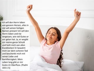 Ich will den Herrn loben
von ganzem Herzen, alles in
mir soll seinen heiligen
Namen preisen! Ich will den
Herrn loben und nie
vergessen, wie viel Gutes er
mir getan hat. Ja, er vergibt
mir meine ganze Schuld
und heilt mich von allen
Krankheiten! Er bewahrt
mich vor dem sicheren Tod
und beschenkt mich mit
seiner Liebe und
Barmherzigkeit. Mein
Leben lang gibt er mir
Gutes im Überfluss. (Psalm
103:1-5)
 