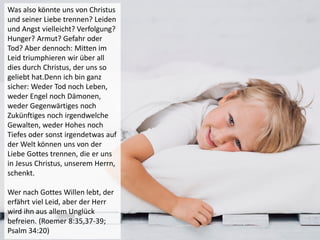 Was also könnte uns von Christus
und seiner Liebe trennen? Leiden
und Angst vielleicht? Verfolgung?
Hunger? Armut? Gefahr oder
Tod? Aber dennoch: Mitten im
Leid triumphieren wir über all
dies durch Christus, der uns so
geliebt hat.Denn ich bin ganz
sicher: Weder Tod noch Leben,
weder Engel noch Dämonen,
weder Gegenwärtiges noch
Zukünftiges noch irgendwelche
Gewalten, weder Hohes noch
Tiefes oder sonst irgendetwas auf
der Welt können uns von der
Liebe Gottes trennen, die er uns
in Jesus Christus, unserem Herrn,
schenkt.
Wer nach Gottes Willen lebt, der
erfährt viel Leid, aber der Herr
wird ihn aus allem Unglück
befreien. (Roemer 8:35,37-39;
Psalm 34:20)
 