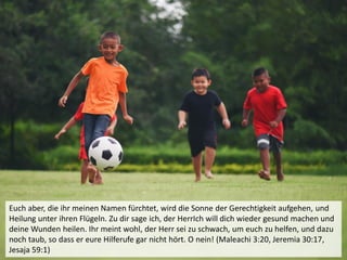 Euch aber, die ihr meinen Namen fürchtet, wird die Sonne der Gerechtigkeit aufgehen, und
Heilung unter ihren Flügeln. Zu dir sage ich, der HerrIch will dich wieder gesund machen und
deine Wunden heilen. Ihr meint wohl, der Herr sei zu schwach, um euch zu helfen, und dazu
noch taub, so dass er eure Hilferufe gar nicht hört. O nein! (Maleachi 3:20, Jeremia 30:17,
Jesaja 59:1)
 