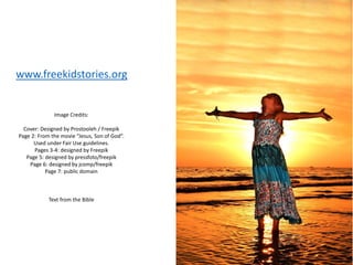 Image Credits:
Cover: Designed by Prostooleh / Freepik
Page 2: From the movie “Jesus, Son of God”.
Used under Fair Use guidelines.
Pages 3-4: designed by Freepik
Page 5: designed by pressfoto/freepik
Page 6: designed by jcomp/freepik
Page 7: public domain
Text from the Bible
www.freekidstories.org
 