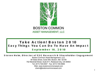 BOSTON COMMON ASSET MANAGEMENT, LLC Take Action! Boston 2010 Easy Things You Can Do To Have An Impact   September 16, 2010 Steven Heim, Director of ESG Research & Shareholder Engagement Boston Common Asset Management, LLC 84 State Street, Suite 940, Boston, MA  02109 702 Marshall Street, Suite 611, Redwood City, CA 94063 Tel: (617) 720-5557  Fax: (617) 720-5665 Web: www.bostoncommonasset.com [email_address] 