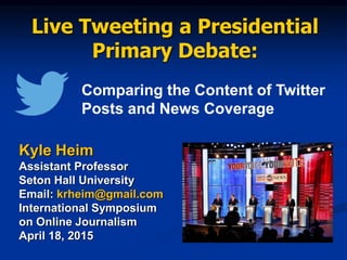Live Tweeting a Presidential
Primary Debate:
Kyle Heim
Assistant Professor
Seton Hall University
Email: krheim@gmail.com
International Symposium
on Online Journalism
April 18, 2015
Comparing the Content of Twitter
Posts and News Coverage
 