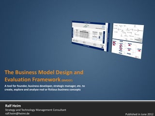 The Business Model Design and
Evaluation Framework (BMDEF)
A tool for founder, business developer, strategic manager, etc. to
create, explore and analyse real or fictious business concepts




Ralf Heim
Strategy and Technology Management Consultant
ralf.heim@heimr.de                                                   Published in June 2012
 