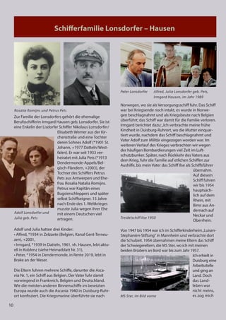 10
Schiﬀerfamilie Lonsdorfer – Hausen
10
Schiﬀerfamilie Lonsdorfer – Hausen
Zur Familie der Lonsdorfers gehört die ehemalige
Berufsschifferin Irmgard Hausen geb. Lonsdorfer. Sie ist
eine Enkelin der Lisdorfer Schiffer Nikolaus Lonsdorfer/
Elisabeth Werner aus der Kir-
chenstraße und eine Tochter
deren Sohnes Adolf (*1901 St.
Johann, +1977 Datteln/West-
falen). Er war seit 1933 ver-
heiratet mit Julia Pets (*1913
Dendermonde-Appels/Bel-
gisch-Flandern, +2003), der
Tochter des Schiffers Petrus
Pets aus Antwerpen und Ehe-
frau Rosalia Natalia Romijns.
Petrus war Kapitän eines
Bugsierschleppers und später
selbst Schiffseigner. 15 Jahre
nach Ende des 1. Weltkrieges
musste Julia wegen ihrer Ehe
mit einem Deutschen viel
ertragen.
Adolf und Julia hatten drei Kinder:
• Alfred, *1934 in Zelzaete (Belgien, Kanal Gent-Terneu-
zen), +2001,
• Irmgard, *1939 in Datteln, 1961, vh. Hausen, lebt aktu-
ell in Koblenz (siehe Heimatblatt Nr. 31),
• Peter, *1954 in Dendermonde, in Rente 2019, lebt in
Brake an der Weser.
Die Eltern fuhren mehrere Schiffe, darunter die Asca-
nia Nr. 1, ein Schiff aus Belgien. Der Vater fuhr damit
vorwiegend in Frankreich, Belgien und Deutschland.
Wie die meisten anderen Binnenschiffe im besetzten
Europa wurde auch die Ascania 1940 in Duisburg-Ruhr-
ort konfisziert. Die Kriegsmarine überführte sie nach
Norwegen, wo sie als Versorgungsschiff fuhr. Das Schiff
war bei Kriegsende noch intakt, es wurde in Norwe-
gen beschlagnahmt und als Kriegsbeute nach Belgien
überführt; das Schiff war damit für die Familie verloren.
Irmgard berichtet dazu:„Ich verbrachte meine frühe
Kindheit in Duisburg-Ruhrort, wo die Mutter einquar-
tiert wurde, nachdem das Schiff beschlagnahmt und
Vater Adolf zum Militär eingezogen worden war. Im
weiteren Verlauf des Krieges verbrachten wir wegen
der häufigen Bombardierungen viel Zeit im Luft-
schutzbunker. Später, nach Rückkehr des Vaters aus
dem Krieg, fuhr die Familie auf etlichen Schiffen zur
Aushilfe, bis mein Vater das Schiff Ilse als Schiffsführer
übernahm.
Auf diesem
Schiff fuhren
wir bis 1954
hauptsäch-
lich auf dem
Rhein, mit
Bims aus An-
dernach auf
Neckar und
Oberrhein.
Von 1947 bis 1954 war ich im Schifferkinderheim„Luisen-
Stephanien-Stiftung“ in Mannheim und verbrachte dort
die Schulzeit. 1954 übernahmen meine Eltern das Schiff
der Schwiegereltern, die MS Ster, wo ich mit meinen
beiden Brüdern an Bord war bis zum Jahr 1957.
Ich erhielt in
Duisburg eine
Arbeitsstelle
und ging an
Land. Doch
das Land-
leben war
nicht meins,
es zog mich
Adolf Lonsdorfer und
Julia geb. Pets
Peter Lonsdorfer
Treidelschiff Ilse 1950
Alfred, Julia Lonsdorfer geb. Pets,
Irmgard Hausen, im Jahr 1989
MS Ster, im Bild vorne
Rosalia Romijns und Petrus Pets
 