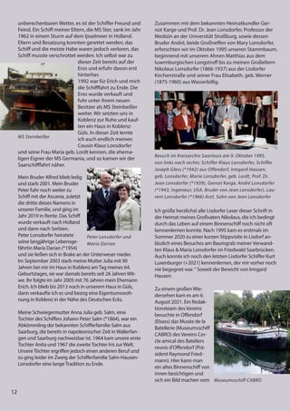 12
unberechenbaren Wetter, es ist der Schiffer Freund und
Feind. Ein Schiff meiner Eltern, die MS Ster, sank im Jahr
1962 in einem Sturm auf dem Ijsselmeer in Holland.
Eltern und Besatzung konnten gerettet werden, das
Schiff und die meiste Habe waren jedoch verloren, das
Schiff musste verschrottet werden. Ich selbst war zu
dieser Zeit bereits auf der
Eros und erfuhr davon erst
hinterher.
1992 war für Erich und mich
die Schifffahrt zu Ende. Die
Eros wurde verkauft und
fuhr unter ihrem neuen
Besitzer als MS Steinbeißer
weiter. Wir setzten uns in
Koblenz zur Ruhe und kauf-
ten ein Haus in Koblenz-
Güls. In dieser Zeit lernte
ich auch endlich meinen
Cousin Klaus Lonsdorfer
und seine Frau Maria geb. Lordt kennen, die ehema-
ligen Eigner der MS Germania, und so kamen wir der
Saarschifffahrt näher.
Mein Bruder Alfred blieb ledig
und starb 2001. Mein Bruder
Peter fuhr noch weiter zu
Schiff mit der Ascania, zuletzt
die dritte dieses Namens in
unserer Familie, und ging im
Jahr 2019 in Rente. Das Schiff
wurde verkauft nach Holland
und dann nach Serbien.
Peter Lonsdorfer heiratete
seine langjährige Lebensge-
fährtin Maria Darian (*1954)
und sie ließen sich in Brake an der Unterweser nieder.
Im September 2003 starb meine Mutter Julia mit 90
Jahren bei mir im Haus in Koblenz amTag meines 64.
Geburtstages, sie war damals bereits seit 26 Jahren Wit-
we. Ihr folgte im Jahr 2005 mit 76 Jahren mein Ehemann
Erich. Ich blieb bis 2013 noch in unserem Haus in Güls,
dann verkaufte ich es und bezog eine Eigentumswoh-
nung in Koblenz in der Nähe des Deutschen Ecks.
Meine Schwiegermutter Anna Julia geb. Salm, eine
Tochter des Schiffers Johann Peter Salm (*1864), war ein
Abkömmling der bekannten Schifferfamilie Salm aus
Saarburg, die bereits in napoleonischer Zeit in Wallerfan-
gen und Saarburg nachweisbar ist. 1964 kam unsere erste
Tochter Anita und 1967 die zweiteTochter Iris zur Welt.
UnsereTöchter ergriffen jedoch einen anderen Beruf und
so ging leider im Zweig der Schifferfamilie Salm-Hausen-
Lonsdorfer eine langeTradition zu Ende.
12
unberechenbaren Wetter, es ist der Schiffer Freund und
Feind. Ein Schiff meiner Eltern, die MS Ster, sank im Jahr
1962 in einem Sturm auf dem Ijsselmeer in Holland.
Eltern und Besatzung konnten gerettet werden, das
Schiff und die meiste Habe waren jedoch verloren, das
Schiff musste verschrottet werden. Ich selbst war zu
dieser Zeit bereits auf der
Eros und erfuhr davon erst
hinterher.
1992 war für Erich und mich
die Schifffahrt zu Ende. Die
Eros wurde verkauft und
fuhr unter ihrem neuen
Besitzer als MS Steinbeißer
weiter. Wir setzten uns in
Koblenz zur Ruhe und kauf-
ten ein Haus in Koblenz-
Güls. In dieser Zeit lernte
ich auch endlich meinen
Cousin Klaus Lonsdorfer
und seine Frau Maria geb. Lordt kennen, die ehema-
ligen Eigner der MS Germania, und so kamen wir der
Saarschifffahrt näher.
Mein Bruder Alfred blieb ledig
und starb 2001. Mein Bruder
Peter fuhr noch weiter zu
Schiff mit der Ascania, zuletzt
die dritte dieses Namens in
unserer Familie, und ging im
Jahr 2019 in Rente. Das Schiff
wurde verkauft nach Holland
und dann nach Serbien.
Peter Lonsdorfer heiratete
seine langjährige Lebensge-
fährtin Maria Darian (*1954)
und sie ließen sich in Brake an der Unterweser nieder.
Im September 2003 starb meine Mutter Julia mit 90
Jahren bei mir im Haus in Koblenz amTag meines 64.
Geburtstages, sie war damals bereits seit 26 Jahren Wit-
we. Ihr folgte im Jahr 2005 mit 76 Jahren mein Ehemann
Erich. Ich blieb bis 2013 noch in unserem Haus in Güls,
dann verkaufte ich es und bezog eine Eigentumswoh-
nung in Koblenz in der Nähe des Deutschen Ecks.
Meine Schwiegermutter Anna Julia geb. Salm, eine
Tochter des Schiffers Johann Peter Salm (*1864), war ein
Abkömmling der bekannten Schifferfamilie Salm aus
Saarburg, die bereits in napoleonischer Zeit in Wallerfan-
gen und Saarburg nachweisbar ist. 1964 kam unsere erste
Tochter Anita und 1967 die zweiteTochter Iris zur Welt.
UnsereTöchter ergriffen jedoch einen anderen Beruf und
so ging leider im Zweig der Schifferfamilie Salm-Hausen-
Lonsdorfer eine langeTradition zu Ende.
MS Steinbeißer
Peter Lonsdorfer und
Maria Darian
Zusammen mit dem bekannten Heimatkundler Ger-
not Karge und Prof. Dr. Jean Lonsdorfer, Professor der
Medizin an der Universität Straßburg, sowie dessen
Bruder André, beide Großneffen von Mary Lonsdorfer,
erforschten wir im Oktober 1995 unseren Stammbaum,
beginnend mit unserem Ahnen Matthias aus dem
luxemburgischen Longstroff bis zu meinen Großeltern
Nikolaus Lonsdorfer (1866-1937) aus der Lisdorfer
Kirchenstraße und seiner Frau Elisabeth, geb. Werner
(1875-1960) aus Wasserbillig.
Ich grüße herzlichst alle Lisdorfer Leser dieser Schrift in
der Heimat meines Großvaters Nikolaus, die ich bedingt
durch das Leben auf einem Binnenschiff noch nicht oft
kennenlernen konnte. Nach 1995 kam es erstmals im
Sommer 2020 zu einer kurzen Stippvisite in Lisdorf an-
lässlich eines Besuches am Baumgrab meiner Verwand-
ten Klaus & Maria Lonsdorfer im Friedwald Saarbrücken.
Auch konnte ich noch den letzten Lisdorfer Schiffer Kurt
Luxenburger (+2021) kennenlernen, der mir vorher noch
nie begegnet war.“ Soweit der Bereicht von Irmgard
Hausen.
Zu einem großen Wie-
dersehen kam es am 6.
August 2021. Ein Redak-
tionsteam des Vereins
besuchte in Offendorf
(Elsass) das Musée de la
Batellerie (Museumsschiff
CABRO) des Vereins Cer-
cle amical des Bateliers
reunis d'Offendorf (Prä-
sident Raymond Fried-
mann). Hier kann man
ein altes Binnenschiff von
innen besichtigen und
sich ein Bild machen vom
Besuch im Kreisarchiv Saarlouis am 9. Oktober 1995,
von links nach rechts: Schiffer Klaus Lonsdorfer, Schiffer
Joseph Gless (*1942) aus Offendorf, Irmgard Hausen,
geb. Lonsdorfer, Maria Lonsdorfer, geb. Lordt, Prof. Dr.
Jean Lonsdorfer (*1939), Gernot Karge, André Lonsdorfer
(*1943, Ingenieur, USA, Bruder von Jean Lonsdorfer), Lau-
rent Lonsdorfer (*1966) Arzt, Sohn von Jean Lonsdorfer
Museumsschiff CABRO
 