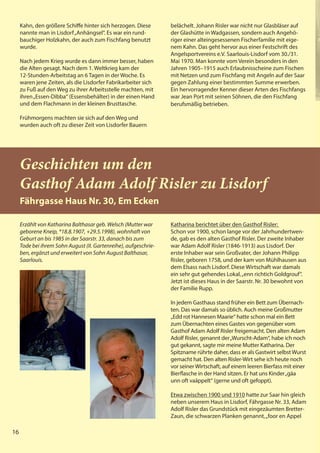 16
16
Kahn, den größere Schiffe hinter sich herzogen. Diese
nannte man in Lisdorf„Anhängsel“. Es war ein rund-
bauchiger Holzkahn, der auch zum Fischfang benutzt
wurde.
Nach jedem Krieg wurde es dann immer besser, haben
die Alten gesagt. Nach dem 1. Weltkrieg kam der
12-Stunden-Arbeitstag an 6 Tagen in der Woche. Es
waren jene Zeiten, als die Lisdorfer Fabrikarbeiter sich
zu Fuß auf den Weg zu ihrer Arbeitsstelle machten, mit
ihren„Essen-Dibba“ (Essensbehälter) in der einen Hand
und dem Flachmann in der kleinen Brusttasche.
Frühmorgens machten sie sich auf den Weg und
wurden auch oft zu dieser Zeit von Lisdorfer Bauern
belächelt. Johann Risler war nicht nur Glasbläser auf
der Glashütte in Wadgassen, sondern auch Angehö-
riger einer alteingesessenen Fischerfamilie mit eige-
nem Kahn. Das geht hervor aus einer Festschrift des
Angelsportvereins e.V. Saarlouis-Lisdorf vom 30./31.
Mai 1970. Man konnte vom Verein besonders in den
Jahren 1905–1915 auch Erlaubnisscheine zum Fischen
mit Netzen und zum Fischfang mit Angeln auf der Saar
gegen Zahlung einer bestimmten Summe erwerben.
Ein hervorragender Kenner dieser Arten des Fischfangs
war Jean Port mit seinen Söhnen, die den Fischfang
berufsmäßig betrieben.
16
Geschichten um den
Gasthof Adam Adolf Risler zu Lisdorf
Fährgasse Haus Nr. 30, Em Ecken
Erzählt von Katharina Balthasar geb. Welsch (Mutter war
geborene Kneip, *18.8.1907, +29.5.1998), wohnhaft von
Geburt an bis 1985 in der Saarstr. 33, danach bis zum
Tode bei ihrem Sohn August (II. Gartenreihe), aufgeschrie-
ben, ergänzt und erweitert von Sohn August Balthasar,
Saarlouis.
Katharina berichtet über den Gasthof Risler:
Schon vor 1900, schon lange vor der Jahrhundertwen-
de, gab es den alten Gasthof Risler. Der zweite Inhaber
war Adam Adolf Risler (1846-1913) aus Lisdorf. Der
erste Inhaber war sein Großvater, der Johann Philipp
Risler, geboren 1758, und der kam von Mühlhausen aus
dem Elsass nach Lisdorf. Diese Wirtschaft war damals
ein sehr gut gehendes Lokal,„enn richtich Goldgrouf".
Jetzt ist dieses Haus in der Saarstr. Nr. 30 bewohnt von
der Familie Rupp.
In jedem Gasthaus stand früher ein Bett zum Übernach-
ten. Das war damals so üblich. Auch meine Großmutter
„Edd rot Hannesen Maarie“ hatte schon mal ein Bett
zum Übernachten eines Gastes von gegenüber vom
Gasthof Adam Adolf Risler freigemacht. Den alten Adam
Adolf Risler, genannt der„Wurscht-Adam“, habe ich noch
gut gekannt, sagte mir meine Mutter Katharina. Der
Spitzname rührte daher, dass er als Gastwirt selbst Wurst
gemacht hat. Den alten Risler-Wirt sehe ich heute noch
vor seiner Wirtschaft, auf einem leeren Bierfass mit einer
Bierflasche in der Hand sitzen. Er hat uns Kinder„gäa
unn oft vaäppelt“ (gerne und oft gefoppt).
Etwa zwischen 1900 und 1910 hatte zur Saar hin gleich
neben unserem Haus in Lisdorf, Fährgasse Nr. 33, Adam
Adolf Risler das Grundstück mit eingezäumten Bretter-
Zaun, die schwarzen Planken genannt,„foor en Appel
 