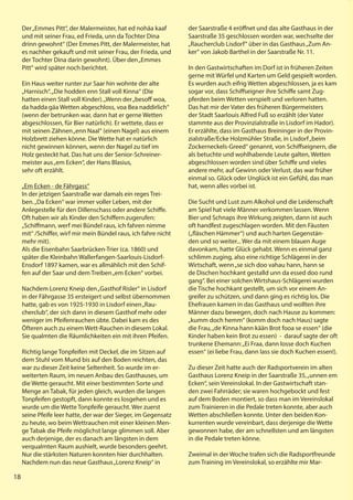 18
18
D
Der„Emmes Pitt“, der Malermeister, hat ed nohäa kaaf
und mit seiner Frau, ed Frieda, unn da Tochter Dina
drinn gewohnt“ (Der Emmes Pitt, der Malermeister, hat
es nachher gekauft und mit seiner Frau, der Frieda, und
der Tochter Dina darin gewohnt). Über den„Emmes
Pitt“ wird später noch berichtet.
Ein Haus weiter runter zur Saar hin wohnte der alte
„Harnisch“.„Die hodden enn Stall voll Kinna“ (Die
hatten einen Stall voll Kinder).„Wenn der„besoff woa,
da hadda gäa Wetten abgeschloss, voa Bea naddirlich“
(wenn der betrunken war, dann hat er gerne Wetten
abgeschlossen, für Bier natürlich). Er wettete, dass er
mit seinen Zähnen„enn Naal“ (einen Nagel) aus einem
Holzbrett ziehen könne. Die Wette hat er natürlich
nicht gewinnen können, wenn der Nagel zu tief im
Holz gesteckt hat. Das hat uns der Senior-Schreiner-
meister aus„em Ecken“, der Hans Blasius,
sehr oft erzählt.
„Em Ecken - de Fährgass“
In der jetzigen Saarstraße war damals ein reges Trei-
ben.„Da Ecken“ war immer voller Leben, mit der
Anlegestelle für den Dillenschass oder andere Schiffe.
Oft haben wir als Kinder den Schiffern zugerufen:
„Schiffmann, werf mei Bündel raus, ich fahren nimme
mit“ /Schiffer, wirf mir mein Bündel raus, ich fahre nicht
mehr mit).
Als die Eisenbahn Saarbrücken-Trier (ca. 1860) und
später die Kleinbahn Wallerfangen-Saarlouis-Lisdorf-
Ensdorf 1897 kamen, war es allmählich mit den Schif-
fen auf der Saar und dem Treiben„em Ecken“ vorbei.
Nachdem Lorenz Kneip den„Gasthof Risler“ in Lisdorf
in der Fährgasse 35 ersteigert und selbst übernommen
hatte, gab es von 1925-1930 in Lisdorf einen„Rau-
cherclub“, der sich dann in diesem Gasthof mehr oder
weniger im Pfeifenrauchen übte. Dabei kam es des
Öfteren auch zu einem Wett-Rauchen in diesem Lokal.
Sie qualmten die Räumlichkeiten ein mit ihren Pfeifen.
Richtig lange Tonpfeifen mit Deckel, die im Sitzen auf
dem Stuhl vom Mund bis auf den Boden reichten, das
war zu dieser Zeit keine Seltenheit. So wurde im er-
weiterten Raum, im neuen Anbau des Gasthauses, um
die Wette geraucht. Mit einer bestimmten Sorte und
Menge an Tabak, für jeden gleich, wurden die langen
Tonpfeifen gestopft, dann konnte es losgehen und es
wurde um die Wette Tonpfeife geraucht. Wer zuerst
seine Pfeife leer hatte, der war der Sieger, im Gegensatz
zu heute, wo beim Wettrauchen mit einer kleinen Men-
ge Tabak die Pfeife möglichst lange glimmen soll. Aber
auch derjenige, der es danach am längsten in dem
verqualmten Raum aushielt, wurde besonders geehrt.
Nur die stärksten Naturen konnten hier durchhalten.
Nachdem nun das neue Gasthaus„Lorenz Kneip“ in
der Saarstraße 4 eröffnet und das alte Gasthaus in der
Saarstraße 35 geschlossen worden war, wechselte der
„Raucherclub Lisdorf“ über in das Gasthaus„Zum An-
ker“ von Jakob Barthel in der Saarstraße Nr. 11.
In den Gastwirtschaften im Dorf ist in früheren Zeiten
gerne mit Würfel und Karten um Geld gespielt worden.
Es wurden auch eifrig Wetten abgeschlossen, ja es kam
sogar vor, dass Schiffseigner ihre Schiffe samt Zug-
pferden beim Wetten verspielt und verloren hatten.
Das hat mir der Vater des früheren Bürgermeisters
der Stadt Saarlouis Alfred Fuß so erzählt (der Vater
stammte aus der Provinzialstraße in Lisdorf im Hador).
Er erzählte, dass im Gasthaus Breininger in der Provin-
zialstraße/Ecke Holzmühler Straße, in Lisdorf„beim
Zockerneckels-Greed“ genannt, von Schiffseignern, die
als betuchte und wohlhabende Leute galten, Wetten
abgeschlossen worden sind über Schiffe und vieles
andere mehr, auf Gewinn oder Verlust, das war früher
einmal so. Glück oder Unglück ist ein Gefühl, das man
hat, wenn alles vorbei ist.
Die Sucht und Lust zum Alkohol und die Leidenschaft
am Spiel hat viele Männer verkommen lassen. Wenn
Bier und Schnaps ihre Wirkung zeigten, dann ist auch
oft handfest zugeschlagen worden. Mit den Fäusten
(„fläschen Hämmer“) und auch harten Gegenstän-
den und so weiter... Wer da mit einem blauen Auge
davonkam, hatte Glück gehabt. Wenn es einmal ganz
schlimm zuging, also eine richtige Schlägerei in der
Wirtschaft, wenn„se sich doo vahau hann, hann se
de Dischen hochkant gestalld unn da essed doo rund
gang“. Bei einer solchen Wirtshaus-Schlägerei wurden
die Tische hochkant gestellt, um sich vor einem An-
greifer zu schützen, und dann ging es richtig los. Die
Ehefrauen kamen in das Gasthaus und wollten ihre
Männer dazu bewegen, doch nach Hause zu kommen:
„kumm doch hemm“ (komm doch nach Haus) sagte
die Frau,„de Kinna hann kään Brot fooa se essen“ (die
Kinder haben kein Brot zu essen) - darauf sagte der oft
trunkene Ehemann:„Ei Fraa, dann losse doch Kuchen
essen“ (ei liebe Frau, dann lass sie doch Kuchen essen!).
Zu dieser Zeit hatte auch der Radsportverein im alten
Gasthaus Lorenz Kneip in der Saarstraße 35,„unnen em
Ecken“, sein Vereinslokal. In der Gastwirtschaft stan-
den zwei Fahrräder; sie waren hochgebockt und fest
auf dem Boden montiert, so dass man im Vereinslokal
zum Trainieren in die Pedale treten konnte, aber auch
Wetten abschließen konnte. Unter den beiden Kon-
kurrenten wurde vereinbart, dass derjenige die Wette
gewonnen habe, der am schnellsten und am längsten
in die Pedale treten könne.
Zweimal in der Woche trafen sich die Radsportfreunde
zum Training im Vereinslokal, so erzählte mir Mar-
18
 