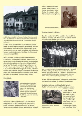 19
19
garetha Rode. Nachdem das neue Gasthaus„Lorenz
Kneip“ in der Saarstraße 4 erbaut und eröffnet worden
war, verkaufte Lorenz Kneip das alte Gasthaus an die
Schwester seiner Frau, Maria Lonsdorfer geb. Johannes.
Sodann wurde dort im alten Gasthaus ein Kolonialwa-
ren-Laden eingerichtet.
Maria Johannes wurde, wie viele verheiratete Ehe-
frauen, auch nach ihrer Hochzeit mit Adolf Lonsdorfer
immer noch mit ihrem Mädchennamen angesprochen,
also„Beim Maria Johannes hann de Leid aach vill uff
Pump kaaf“ (bei Maria Lonsdorfer geb. Johannes, ha-
ben die Leute auch viel auf Pump gekauft). Wenn das
Geld bis zum nächsten Zahltag nicht reichte, hatten die
Kunden den Geldwert der gekauften Ware anschreiben
lassen und so blieben manche säumigen Zahler lange
bei Maria„in der Kreide“ (im Notizbuch) stehen.
Die Nädasch
Die Kleider hat meine Mutter, die Katharina Welsch-
Kneip geb. 05.12.1876, selbst genäht. Sie war„Nä-
dasch" (Näherin). Nähen gelernt hatte sie bei den
Schwestern im Lisdorfer Kloster. Meine Mutter hat auch
19
Im Bild (Saarstraße bei Hochwasser 1970) sind zu sehen rechts
Haus Nr. 37 (Schreinerei Blasius), links daneben die Häuser Nr.
35 (Lebensmittel Lonsdorfer) und Nr. 33 (Elternhaus August
Balthasar).
Katharina Welsch (später ver-
heiratet mit August Balthasar
senior) und ihr Bruder Rudolf
(geb. 17.04.1906) vor dem
Küchenfenster im Innenhof des
neuen Gasthofes Risler in der
Saarstraße, damals Fährgasse.
Rudolf war auch mein Taufpate,
"mein Patt".
viele schöne Brautkleider
für die„Bauersch-Mädcha"
(junge Bäuerinnen) ange-
fertigt. Sie hat auch selbst
Nähschülerinnen angelernt.
Sportwettbewerb in Ensdorf
Das Bild aus dem Jahr 1924 zeigt Sportler des DJK Lis-
dorf, die Lisdorfer Teilnehmer und Sieger beim Staffel-
lauf zum Sport-Werbetag in Ensdorf.
Rudolf Welsch war als erster Läufer im Ziel beim Staffel-
lauf der DJK in Ensdorf, er war also der Gewinner.
Katharina Balthasar erzählt zu Rudolf Welsch:
Rudolf ist in seiner Lehr- und Dienstzeit von seinem
Elternhaus aus in
Lisdorf, der Her-
mannstraße 37, jetzt
Saarstraße 33, wo-
chentags zur Stadt
Saarlouis gelaufen.
Sein sportliches Tun
hat er lange Zeit auf-
recht erhalten.
Ein sehr guter Freund
von Rudolf war Hein-
Katharina Welsch-Kneip,
Von links nach rechts: Nr. 1 Hans Blasius senior, Nr. 2 Karl Weiß,
Nr. 3 Alois Rullang, Nr. 4 Franz (Frenne) Weiß, Nr. 5 Rudolf
Welsch, Nr. 6 Johann Lemier, Nr. 7 Willi Klutz, Nr. 8 Baptist Com-
tesse, Nr. 9 Adolf Fritz (gefallen 1944 Normandie, Vater von
Adolf, Walter und Manfred Fritz,), Nr. 10 Alois Johannes.
links Heinrich Busert, daneben
Rudolf Welsch
1
2
3
4
5
6
7 8
9
10
 