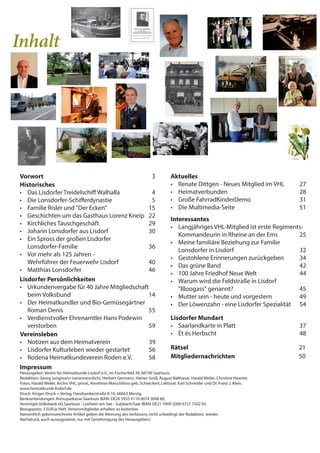 Inhalt
Historisches
• Das Lisdorfer Treidelschiff Walhalla 4
• Die Lonsdorfer-Schifferdynastie 5
• Familie Risler und "Der Ecken" 15
• Geschichten um das Gasthaus Lorenz Kneip 22
• Kirchliches Tauschgeschäft 29
• Johann Lonsdorfer aus Lisdorf 30
• Ein Spross der großen Lisdorfer
Lonsdorfer-Familie 36
• Vor mehr als 125 Jahren -
Wehrführer der Feuerwehr Lisdorf 40
• Matthias Lonsdorfer 46
Aktuelles
• Renate Dittgen - Neues Mitglied im VHL 27
• Heimatverbunden 28
• Große FahrradKinderDemo 31
• Die Multimedia-Seite 51
Lisdorfer Mundart
• Saarlandkarte in Platt 37
• Èt és Herbscht 48
Interessantes
• Langjähriges VHL-Mitglied ist erste Regiments-
Kommandeurin in Rheine an der Ems 25
• Meine familiäre Beziehung zur Familie
Lonsdorfer in Lisdorf 32
• Gestohlene Erinnerungen zurückgeben 34
• Das grüne Band 42
• 100 Jahre Friedhof Neue Welt 44
• Warum wird die Feldstraße in Lisdorf
"Bloogass" genannt? 45
• Mutter sein - heute und vorgestern 49
• Der Löwenzahn - eine Lisdorfer Spezialität 54
Vereinsleben
• Notizen aus dem Heimatverein 39
• Lisdorfer Kulturleben wieder gestartet 56
• Rodena Heimatkundeverein Roden e.V. 58
Rätsel 21
Mitgliedernachrichten 50
Impressum
Herausgeber: Verein für Heimatkunde Lisdorf e.V., Im Fischerfeld 39, 66740 Saarlouis.
Redaktion: Georg Jungmann (verantwortlich), Herbert Germann, Heiner Groß, August Balthasar, Harald Weiler, Christine Hawner.
Fotos: Harald Weiler, Archiv VHL, privat, Anneliese Marschibois geb. Schwickert; Lektorat: Karl Schneider und Dr. Franz J. Klein.
www.heimatkunde.lisdorf.de
Druck: Krüger Druck + Verlag, Handwerkerstraße 8-10, 66663 Merzig.
Bankverbindungen: Kreissparkasse Saarlouis IBAN: DE26 5935 0110 0074 3008 80,
Vereinigte Volksbank eG Saarlouis - Losheim am See - Sulzbach/Saar IBAN: DE21 5909 2000 6721 7502 03.
Bezugspreis: 3 EUR je Heft, Vereinsmitglieder erhalten es kostenlos.
Namentlich gekennzeichnete Artikel geben die Meinung des Verfassers, nicht unbedingt der Redaktion, wieder.
Nachdruck, auch auszugsweise, nur mit Genehmigung des Herausgebers.
Vorwort 3
Lisdorfer Persönlichkeiten
• Urkundenvergabe für 40 Jahre Mitgliedschaft
beim Volksbund 14
• Der Heimatkundler und Bio-Gemüsegärtner
Roman Denis 55
• Verdienstvoller Ehrenamtler Hans Podewin
verstorben 59
 