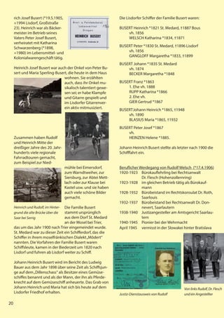 20
20
20
rich Josef Busert (*19.5.1905,
+1994 Lisdorf, Großstraße
23). Heinrich war als Bäcker-
meister im Betrieb seines
Vaters Peter Josef Busert,
verheiratet mit Katharina
Schwarzenberg (*1898,
+1980) im Lebensmittel- und
Kolonialwarengeschäft tätig.
Heinrich Josef Busert war auch der Onkel von Peter Bu-
sert und Maria Sperling-Busert, die heute in dem Haus
wohnen. Sie erzählten
auch, dass ihr Onkel mu-
sikalisch talentiert gewe-
sen sei; er habe Klampfe
und Gitarre gespielt und
im Lisdorfer Gitarrenver-
ein aktiv mitmusiziert.
Zusammen haben Rudolf
und Heinrich Mitte der
dreißiger Jahre des 20. Jahr-
hunderts viele regionale
Fahrradtouren gemacht,
zum Beispiel zur Nied-
mühle bei Eimersdorf,
zum Warndtweiher, zur
Siersburg, zur Abtei Mett-
lach oder zur Klause bei
Kastel usw. und sie haben
auch viele schöne Bilder
gemacht.
Die Familie Busert
stammt ursprünglich
aus dem Dorf St. Medard
an der Mosel bei Trier,
das um das Jahr 1900 nach Trier eingemeindet wurde.
St. Medard war zu dieser Zeit ein Schifferdorf, das die
Schiffer in ihrem moselfränkischen Dialekt„Môdert“
nannten. Die Vorfahren der Familie Busert waren
Schiffsleute, kamen in der Biederzeit um 1820 nach
Lisdorf und fuhren ab Lisdorf weiter zu Schiff.
Johann Heinrich Busert wird im Bericht des Ludwig
Bauer aus dem Jahr 1898 über seine Zeit als Schiffsjun-
ge auf dem„Dillenschass“ als Besitzer eines Gemüse-
schiffes benannt und als der Mann, der ihn als Pferde-
knecht auf dem Gemüseschiff anheuerte. Das Grab von
Johann Heinrich und Maria hat sich bis heute auf dem
Lisdorfer Friedhof erhalten.
Heinrich und Rudolf, im Hinter-
grund die alte Brücke über die
Saar bei Serrig
Die Lisdorfer Schiffer der Familie Busert waren:
BUSERT Heinrich *1821 St. Medard, †1887 Bous
vh. 1856
WELSCH Katharina *1834, †1871
BUSERT Peter *1830 St. Medard, †1896 Lisdorf
vh. 1856
GANGLOFF Margaretha *1833, †1899
BUSERT Johann *1835 St. Medard
vh. 1874
BECKER Margaretha *1848
BUSERT Franz *1863
1. Ehe vh. 1888
RUPP Katharina *1866
2. Ehe vh.
GIER Gertrud *1867
BUSERTJohann Heinrich *1865, †1948
vh. 1890
BLASIUS Maria *1865, †1932
BUSERT Peter Josef *1867
vh.
HEINZEN Helene *1885.
Johann Heinrich Busert stellte als letzter nach 1900 die
Schifffahrt ein.
Beruflicher Werdegang von Rudolf Welsch (*17.4.1906)
1920-1923 Bürokauflehrling bei Rechtsanwalt
Dr. Flesch (Hohenzollernring)
1923-1928 im gleichen Betrieb tätig als Bürokauf-
mann
1928-1932 Bürobeistand im Rechtskonsulat Dr. Roth,
Saarlouis
1932-1937 Bürobeistand bei Rechtsanwalt Dr. Don-
nevert, Saarlautern
1938-1940 Justizangesteller am Amtsgericht Saarlau-
tern
1940-1945 Pionier bei der Wehrmacht
April 1945 vermisst in der Slowakei hinter Bratislava
Von links Rudolf, Dr. Flesch
und ein Angestellter
Justiz-Dienstausweis von Rudolf
 