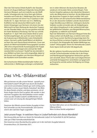 21
Über den Tod meines Onkels Rudolf in der Slowakei
konnte ich (August Balthasar) Folgendes herausfinden:
Hermann Morguet, auch ein Lisdorfer aus der Wolff-
straße, Schwiegersohn der Anna Stein geb. Brittner,
heiratete nach Ende des 2. Weltkrieges Else Stein und
wohnte zusammen mit seiner Frau in Saarlouis in der
Straße der 13. Jäger. Hermann war im 2. Weltkrieg
Kraftfahrer bei der deutschen Wehrmacht. In den
letzten Kriegstagen war Hermann mit einem Lkw der
Wehrmacht auf dem Rückzug der deutschen Truppen
aus der Slowakei dabei, von uns aus gesehen etwa 80
km hinter Bratislava (Pressburg). Von hier aus schrieb
Rudolf am 17. April 1945 einen letzten Brief an seine
Familienangehörigen, der auch bei seiner Familie in
der Evakuierung in Wittelshofen (nahe Dinkelsbühl)
ankam. Hermann wollte Rudolf Welsch als Beifahrer
auf dem Sitz nach Deutschland mitnehmen. Zuvor war
jedoch ein Wehrmachtsbefehl herausgegeben worden:
„Wer ohne entsprechende Ausweispapiere die Truppe
verlässt und dabei ertappt wird, wird auf der Stelle
standrechtlich erschossen“. Rudolf hat also deshalb in
eine Mitfahrt auf dem Lkw nicht eingewilligt, dabei ist
der Konvoi nach Angaben von Hermann Morguet auf
der Rückfahrt nicht kontrolliert worden.
Die tschechischen Widerstandskämpfer hielten sich
während des 2. Weltkrieges verborgen und bekämpf-
ten in vielen Aktionen die deutschen Besatzer, die
wiederum mit brutaler Härte zurückschlugen. Trotz
hartem Vorgehen gelang es den deutschen Besatzern
nicht, den Widerstand zu brechen. Als der Widerstand
der deutschen Truppen im April und Mai 1945 nach-
ließ, rächten sich die tschechischen Widerstandskämp-
fer an den deutschen Soldaten und der deutschstäm-
migen Bevölkerung in Böhmen. Gefangene deutsche
Soldaten wurden ermordet oder als Strafgefangene
nach altem Kriegsbrauch in der Landwirtschaft oder
bei gefährlichen Arbeiten, zum Beispiel Minensuchen,
eingesetzt, so vielleicht auch Rudolf.
Nach der Weiterfahrt von Hermann Morguet hinter Bra-
tislava verliert sich Rudolfs Spur, er kehrte nicht mehr
nach Hause zurück. Nachforschungsanträge beim Ro-
ten Kreuz führten zu keinem Ergebnis. Sein letzter Brief
ist im Buch„Die Kriegsopfer der beiden Weltkriege aus
Lisdorf“ (Herausgeber: Verein für Heimatkunde Lisdorf,
Autor Agnes Groß) ab Seite 330 abgedruckt.
Bei der späteren Aussöhnung zwischen Deutschland
und der Tschechoslowakei wurden die in der Kriegs-
und Nachkriegszeit begangenen Verbrechen gemein-
sam verurteilt, dieses Thema aber auch abgeschlossen
und beide Vertagspartner verzichteten auf gegenseiti-
ge Ansprüche und die weitere Verfolgung von Kriegs-
verbrechen.
Wie gut kennen wir alle unsere Heimat - speziell unser
Heimatdorf Lisdorf? Oft geht man durch die Straßen
und nimmt verschiedene Details gar nicht richtig wahr.
Wir wollen in einer neuen Rubrik„Fotorätsel“ den Blick
für diese Details schärfen und dazu animieren, mit of-
fenen Augen durchs Dorf zu gehen. Wir werden in den
nächsten Ausgaben des Heimatblattes immer wieder
Fotos aus den Straßen Lisdorfs veröffentlichen und
unsere Leser um Lösung des dazugehörigen Rätsels
bitten.
Gewinner des Rätsels unserer letzten Ausgabe ist Herr
Karl Schneider aus der Provinzialstraße. Sein Gewinn
wird in den nächsten Tagen zugestellt.
Auf dem Bild sehen wir ein Wandbild aus Fliesen von
Villeroy & Boch.
Wem ist diese Rarität aufgefallen?
Jetzt unsere Frage: In welchem Haus in Lisdorf befindet sich dieses Wandbild?
Die Lösung bitte per Karte an: Verein für Heimatkunde Lisdorf, Im Fischerfeld 39, 66740 Saarlouis
oder per E-Mail: heimatkunde@lisdorf.de.
Den Gewinner eines Mundartbuches geben wir in der nächsten Ausgabe bekannt.
Einsendeschluss: 20. Dezember 2021.
Das VHL-Bilderrätsel
 