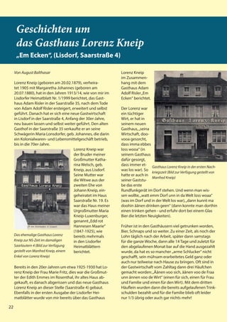 22
22
Geschichten um
das Gasthaus Lorenz Kneip
„Em Ecken“, (Lisdorf, Saarstraße 4)
Von August Balthasar
Lorenz Kneip (geboren am 20.02.1879), verheira-
tet 1905 mit Margaretha Johannes (geboren am
20.07.1880), hat in den Jahren 1913/14, wie von mir im
Lisdorfer Heimatblatt Nr. 1/1999 berichtet, das Gast-
haus Adam Risler in der Saarstraße 35, nach dem Tode
von Adam Adolf Risler ersteigert, erweitert und selbst
geführt. Danach hat er sich eine neue Gastwirtschaft
in Lisdorf in der Saarstraße 4, Anfang der 30er-Jahre,
neu bauen lassen und selbst weiter geführt. Den alten
Gasthof in der Saarstraße 35 verkaufte er an seine
Schwägerin Maria Lonsdorfer, geb. Johannes, die darin
ein Kolonialwaren- und Lebensmittelgeschäft betrieb,
bis in die 70er-Jahre.
Lorenz Kneip war
der Bruder meiner
Großmutter Katha-
rina Welsch, geb.
Kneip, aus Lisdorf.
Seine Mutter war
die Witwe aus der
zweiten Ehe von
Johann Kneip, ein-
geheiratet im Haus
Saarstraße Nr. 19. Es
war das Haus meiner
Urgroßmutter Maria
Kneip-Luxenburger,
genannt„Edd rot
Hannesen Maarie“
(1847-1925), wie
bereits mehrmals
in den Lisdorfer
Heimatblättern
berichtet.
Bereits in den 20er-Jahren um etwa 1925-1930 hat Lo-
renz Kneip der Frau Marie Fritz, dies war die Großmut-
ter der Edith Emmes im Rosenthal, ihr altes Haus ab-
gekauft, es danach abgerissen und das neue Gasthaus
Lorenz Kneip an dieser Stelle (Saarstraße 4) gebaut.
Ebenfalls in der ersten Ausgabe der Lisdorfer Hei-
matblätter wurde von mir bereits über das Gasthaus
Lorenz Kneip
im Zusammen-
hang mit dem
Gasthaus Adam
Adolf Risler„Em
Ecken“ berichtet.
Der Lorenz war
ein tüchtiger
Wirt, er hat in
seinem neuen
Gasthaus,„seina
Wirtschaft, doo-
vooa gesorcht,
dass imma ebbes
loss wooa“ (in
seinem Gasthaus
dafür gesorgt,
dass immer et-
was los war). So
hatte er auch in
seiner Gaststu-
be das erste
Rundfunkgerät im Dorf stehen. Und wenn man wis-
sen wollte,„watt emm Dorf unn in da Welt loss woaa“
(was im Dorf und in der Welt los war),„dann kunnt ma
doohin äänen drinken geen“ (dann konnte man dorthin
einen trinken gehen - und erfuhr dort bei einem Glas
Bier die letzten Neuigkeiten).
Früher ist in den Gasthäusern viel getrunken worden,
Bier, Schnaps und so weiter. Zu einer Zeit, als noch der
Lohn täglich nach der Arbeit, später dann samstags
für die ganze Woche, dann alle 14 Tage und zuletzt für
den abgelaufenen Monat bar auf die Hand ausgezahlt
wurde, da hat es so mancher „arme Schlucker“ nicht
geschafft, sein mühsam erarbeitetes Geld ganz oder
auch nur teilweise nach Hause zu bringen. Oft sind in
der Gastwirtschaft vom Zahltag dann drei Häufchen
gemacht worden:„Äänen voo sich, äänen voo de Fraa
unn ännen voo de Wirt“ (einen für sich, einen für Frau
und Familie und einen für den Wirt). Mit dem dritten
Häuflein wurden dann die bereits aufgelaufenen Trink-
schulden bezahlt und für die Familie blieb oft leider
nur 1/3 übrig oder auch gar nichts mehr!
Das ehemalige Gasthaus Lorenz
Kneip zur NS-Zeit im damaligen
Saarlautern 4 (Bild zur Verfügung
gestellt von Manfred Kneip, einem
Enkel von Lorenz Kneip)
Gasthaus Lorenz Kneip in der ersten Nach-
kriegszeit (Bild zur Verfügung gestellt von
Manfred Kneip)
22
 