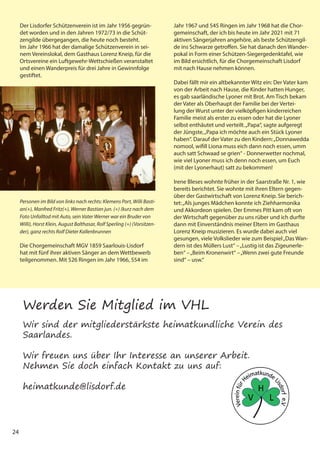 24
Der Lisdorfer Schützenverein ist im Jahr 1956 gegrün-
det worden und in den Jahren 1972/73 in die Schüt-
zengilde übergegangen, die heute noch besteht.
Im Jahr 1966 hat der damalige Schützenverein in sei-
nem Vereinslokal, dem Gasthaus Lorenz Kneip, für die
Ortsvereine ein Luftgewehr-Wettschießen veranstaltet
und einen Wanderpreis für drei Jahre in Gewinnfolge
gestiftet.
Die Chorgemeinschaft MGV 1859 Saarlouis-Lisdorf
hat mit fünf ihrer aktiven Sänger an dem Wettbewerb
teilgenommen. Mit 526 Ringen im Jahr 1966, 554 im
Personen im Bild von links nach rechts: Klemens Port, Willi Basti-
an(+), Manfred Fritz(+), Werner Bastian jun. (+) (kurz nach dem
Foto Unfalltod mit Auto, sein Vater Werner war ein Bruder von
Willi), Horst Klein, August Balthasar, Rolf Sperling (+) (Vorsitzen-
der), ganz rechts Rolf Dieter Kallenbrunnen
Jahr 1967 und 545 Ringen im Jahr 1968 hat die Chor-
gemeinschaft, der ich bis heute im Jahr 2021 mit 71
aktiven Sängerjahren angehöre, als beste Schützengil-
de ins Schwarze getroffen. Sie hat danach den Wander-
pokal in Form einer Schützen-Siegergedenktafel, wie
im Bild ersichtlich, für die Chorgemeinschaft Lisdorf
mit nach Hause nehmen können.
Dabei fällt mir ein altbekannter Witz ein: Der Vater kam
von der Arbeit nach Hause, die Kinder hatten Hunger,
es gab saarländische Lyoner mit Brot. Am Tisch bekam
der Vater als Oberhaupt der Familie bei der Vertei-
lung der Wurst unter der vielköpfigen kinderreichen
Familie meist als erster zu essen oder hat die Lyoner
selbst enthäutet und verteilt.„Papa“, sagte aufgeregt
der Jüngste,„Papa ich möchte auch ein Stück Lyoner
haben“. Darauf der Vater zu den Kindern:„Donnawedda
nomool, wifill Liona muss eich dann noch essen, umm
auch satt Schwaad se grien“ - Donnerwetter nochmal,
wie viel Lyoner muss ich denn noch essen, um Euch
(mit der Lyonerhaut) satt zu bekommen!
Irene Bleses wohnte früher in der Saarstraße Nr. 1, wie
bereits berichtet. Sie wohnte mit ihren Eltern gegen-
über der Gastwirtschaft von Lorenz Kneip. Sie berich-
tet:„Als junges Mädchen konnte ich Ziehharmonika
und Akkordeon spielen. Der Emmes Pitt kam oft von
der Wirtschaft gegenüber zu uns rüber und ich durfte
dann mit Einverständnis meiner Eltern im Gasthaus
Lorenz Kneip musizieren. Es wurde dabei auch viel
gesungen, viele Volkslieder wie zum Beispiel„Das Wan-
dern ist des Müllers Lust“ –„Lustig ist das Zigeunerle-
ben“ –„Beim Kronenwirt“ –„Wenn zwei gute Freunde
sind“ – usw.“
Werden Sie Mitglied im VHL
Wir sind der mitgliederstärkste heimatkundliche Verein des
Saarlandes.
Wir freuen uns über Ihr Interesse an unserer Arbeit.
Nehmen Sie doch einfach Kontakt zu uns auf:
heimatkunde@lisdorf.de
 