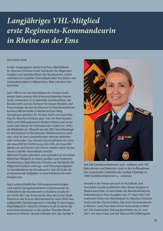 25
25
Von Heiner Groß
In den vergangenen Jahren hat Frau Oberfeldarzt
Dr. Mascha-Christine Groß, Fachärztin für Allgemein-
medizin und Sanitätsoffizier der Bundeswehr, schon
mehrfach im Lisdorfer Heimatblatt über ihre bisher vier
Auslandseinsätze in Afghanistan, Mali und dem Irak
berichtet.
Seit 1999 ist sie mit Oberfeldarzt Dr. Torsten Groß,
einem Sohn unseres VHL-Ehrenvorsitzenden Heiner
Groß, verheiratet. Er ist ebenfalls Sanitätsoffizier der
Bundeswehr und als Facharzt für Innere Medizin und
Pneumologie derzeit als Oberarzt im Bundeswehrkran-
kenhaus Westerstede in Niedersachsen tätig.
Gemeinsam gehören Dr. Torsten Groß und seine Ehe-
frau Dr. Mascha-Christine geb. Folz mit ihren beiden
2002 und 2008 geborenen Kindern Niklas und Anne-
marie dem Verein für Heimatkunde Lisdorf e.V. (VHL)
als Mitglieder an. Obwohl sie seit 2001 berufsbedingt
im Ammerland im Nordwesten Niedersachsens woh-
nen, sind sie ihrer saarländischen Heimat weiterhin
sehr verbunden. Aus diesem Grund gehören sie, trotz
der etwa 650 km Entfernung, dem VHL als treue Mit-
glieder an und freuen sich immer wieder, wenn sie ein
neues Lisdorfer Heimatblatt erreicht.
Während Torsten glücklich und zufrieden ist mit seiner
klinischen Tätigkeit an einem großen und modernen
Krankenhaus, liebt Mascha-Christine als Fachärztin für
Allgemeinmedizin Leitungs- und Führungsaufgaben
im Sanitätsdienst der Bundeswehr. Seit 2010 übt sie
entsprechende Aufgaben in verschiedenen Verwen-
dungen aus.
Nach unterschiedlichen Führungsverwendungen
und zuletzt Sachgebietsleiterin im Kommando Sa-
nitätsdienst der Bundeswehr in Koblenz wurde ihr
am 29.04.2021 das Kommando über das in der Stadt
Rheine an der Ems im Münsterland im April 2020 neu
aufgestellte Sanitätsregiment 4 (SanRgt 4) übertragen.
Oberfeldarzt Dr. Mascha-Christine Groß ist damit die
erste Kommandeurin in der großen Theodor-Blank-
Kaserne in Rheine. Derzeit befindet sich das SanRgt 4
mit 200 Sanitätssoldatinnen und –soldaten und 190
Rekrutinnen und Rekruten noch in der Aufbauphase.
Die angestrebte Sollstärke des SanRgt 4 beträgt ca.
1000 Sanitätssoldatinnen u. –soldaten.
Sowohl in der Presse als auch im Rundfunk und
Fernsehen wurde ausführlich über dieses Ereignis in
Rheine berichtet. So berichtete die Münsterländische
Volkszeitung in ihrer Ausgabe vom 27. April 2021 mit
mehreren Fotos von Oberfeldarzt Dr. Mascha-Christine
Groß und den Überschriften„Die erste Kommandeurin
in Rheine“ und„Frau übernimmt Kommando in Rhei-
ne“. Die Saarbrücker Zeitung berichtete am 24. Juni
2021 mit zwei Fotos und der Überschrift„Völklingerin
Langjähriges VHL-Mitglied
erste Regiments-Kommandeurin
in Rheine an der Ems
 