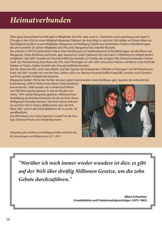 28
Heimatverbunden
Über ganz Deutschland verteilt gibt es Mitglieder des VHL, aber auch in Frankreich und Luxemburg und sogar in
Chicago in den USA ist unser Mitglied Alexander Džaković als Arzt tätig. In nächster Zeit stellen wir Ihnen diese vor.
Nachfolgend grüßen unsere Mitglieder Margareta und Wolfgang Gebler aus Hohenstein-Trebra in Nordthüringen,
die seit nunmehr 20 Jahren Mitglieder des VHL sind. Margareta hat Lisdorfer Wurzeln.
Sie wohnen in 99755 Hohenstein-Trebra, Kreis Nordhausen im Südharzbereich in Nordthüringen, wo die Eltern von
Margareta, Oskar Kohlhase und Greta, geb. Spaniol (in Lisdorf geboren) bis nach dem 2. Weltkrieg ihr Hofgut bewirt-
schafteten. Seit 2001 besteht ein freundschaftlicher Kontakt zur Familie des jetzigen VHL-Ehrenvorsitzenden Heiner
Groß. Zur Vorbereitung einer Reise des VHL nach Thüringen im Jahr 2001 besuchten Heiner und Marie-Luise Groß die
Geblers in Trebra. Seither besteht der freundschaftliche Kontakt.
Auf der Reise des VHL unter dem Motto„Auf den Spuren der Evakuierten 1939/40 in Thüringen“ mit 50 Teilnehmern
Ende Juli 2001 wurden wir von der Fam. Gebler nicht nur überaus freundschaftlich begrüßt, sondern auch fürstlich
auf ihrem großen Hofgelände bewirtet.
Margareta Gebler (79) ist die Tochter der aus Lisdorf stammenden Greta Kohlhase, geb. Spaniol, die während der
Evakuierung 1939 in Trebra ihren Mann Oskar Kohlhase
kennenlernte. 1940 wurden sie in Andernach/Rhein
von OB Alois Spaniol getraut. Er war ein Bruder von
Greta. 1941 wurde Margareta geboren. Während ihrer
Ausbildung als Krankenschwester lernte sie ihren Mann
Wolfgang in Dresden kennen. Seit ihrer Heirat wohnen
sie auf dem Hof in Trebra. Bildberichte über die VHL-
Reise 2001 sind in den Heimatblättern Nr. 4 und Nr. 28
veröffentlicht.
Das Elternhaus von Greta Spaniol in Lisdorf ist die heu-
tige Zahnarzt-Praxis von Harald Baumann.
"Worüber ich mich immer wieder wundere ist dies: es gibt
auf der Welt über dreißig Millionen Gesetze, um die zehn
Gebote durchzuführen."
Albert Schweitzer
Urwalddoktor und Friedensnobelpreisträger (1875-1965)
Margareta, geb. Kohlhase und Wolfgang Gebler anlässlich des
80. Geburtstages von Wolfgang am 20.11.2019
 