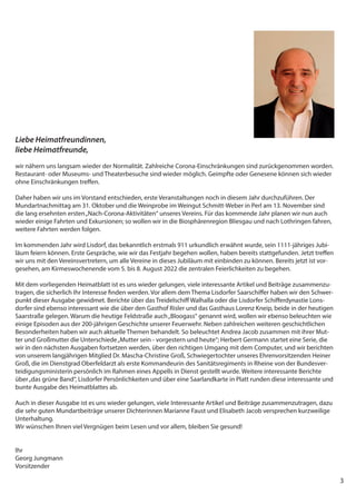 3
Liebe Heimatfreundinnen,
liebe Heimatfreunde,
wir nähern uns langsam wieder der Normalität. Zahlreiche Corona-Einschränkungen sind zurückgenommen worden.
Restaurant- oder Museums- und Theaterbesuche sind wieder möglich. Geimpfte oder Genesene können sich wieder
ohne Einschränkungen treffen.
Daher haben wir uns im Vorstand entschieden, erste Veranstaltungen noch in diesem Jahr durchzuführen. Der
Mundartnachmittag am 31. Oktober und die Weinprobe im Weingut Schmitt-Weber in Perl am 13. November sind
die lang ersehnten ersten„Nach-Corona-Aktivitäten“ unseres Vereins. Für das kommende Jahr planen wir nun auch
wieder einige Fahrten und Exkursionen; so wollen wir in die Biosphärenregion Bliesgau und nach Lothringen fahren,
weitere Fahrten werden folgen.
Im kommenden Jahr wird Lisdorf, das bekanntlich erstmals 911 urkundlich erwähnt wurde, sein 1111-jähriges Jubi-
läum feiern können. Erste Gespräche, wie wir das Festjahr begehen wollen, haben bereits stattgefunden. Jetzt treffen
wir uns mit den Vereinsvertretern, um alle Vereine in dieses Jubiläum mit einbinden zu können. Bereits jetzt ist vor-
gesehen, am Kirmeswochenende vom 5. bis 8. August 2022 die zentralen Feierlichkeiten zu begehen.
Mit dem vorliegenden Heimatblatt ist es uns wieder gelungen, viele interessante Artikel und Beiträge zusammenzu-
tragen, die sicherlich Ihr Interesse finden werden. Vor allem dem Thema Lisdorfer Saarschiffer haben wir den Schwer-
punkt dieser Ausgabe gewidmet. Berichte über das Treidelschiff Walhalla oder die Lisdorfer Schifferdynastie Lons-
dorfer sind ebenso interessant wie die über den Gasthof Risler und das Gasthaus Lorenz Kneip, beide in der heutigen
Saarstraße gelegen. Warum die heutige Feldstraße auch„Bloogass“ genannt wird, wollen wir ebenso beleuchten wie
einige Episoden aus der 200-jährigen Geschichte unserer Feuerwehr. Neben zahlreichen weiteren geschichtlichen
Besonderheiten haben wir auch aktuelle Themen behandelt. So beleuchtet Andrea Jacob zusammen mit ihrer Mut-
ter und Großmutter die Unterschiede„Mutter sein - vorgestern und heute“; Herbert Germann startet eine Serie, die
wir in den nächsten Ausgaben fortsetzen werden, über den richtigen Umgang mit dem Computer, und wir berichten
von unserem langjährigen Mitglied Dr. Mascha-Christine Groß, Schwiegertochter unseres Ehrenvorsitzenden Heiner
Groß, die im Dienstgrad Oberfeldarzt als erste Kommandeurin des Sanitätsregiments in Rheine von der Bundesver-
teidigungsministerin persönlich im Rahmen eines Appells in Dienst gestellt wurde. Weitere interessante Berichte
über„das grüne Band“, Lisdorfer Persönlichkeiten und über eine Saarlandkarte in Platt runden diese interessante und
bunte Ausgabe des Heimatblattes ab.
Auch in dieser Ausgabe ist es uns wieder gelungen, viele Interessante Artikel und Beiträge zusammenzutragen, dazu
die sehr guten Mundartbeiträge unserer Dichterinnen Marianne Faust und Elisabeth Jacob versprechen kurzweilige
Unterhaltung.
Wir wünschen Ihnen viel Vergnügen beim Lesen und vor allem, bleiben Sie gesund!
Ihr
Georg Jungmann
Vorsitzender
 